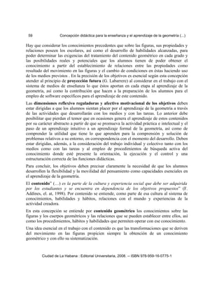 59 Concepción didáctica para la enseñanza y el aprendizaje de la geometría (...)
Hay que considerar los conocimientos precedentes que sobre las figuras, sus propiedades y
relaciones poseen los escolares, así como el desarrollo de habilidades alcanzadas, para
poder determinar las exigencias del tratamiento del contenido geométrico en cada grado y
las posibilidades reales y potenciales que los alumnos tienen de poder obtener el
conocimiento a partir del establecimiento de relaciones entre las propiedades como
resultado del movimiento en las figuras y el cambio de condiciones en éstas haciendo uso
de los medios previstos . En la precisión de los objetivos es esencial según esta concepción
atender al principio de proyección futura (G. Labarrere) al considerar en el trabajo con el
sistema de medios de enseñanza lo que éstos aportan en cada etapa al aprendizaje de la
geometría, así como la contribución que hacen a la preparación de los alumnos para el
empleo de software específicos para el aprendizaje de este contenido.
Las dimensiones reflexivo reguladoras y afectivo motivacional de los objetivos deben
estar dirigidas a que los alumnos sientan placer por el aprendizaje de la geometría a través
de las actividades que desarrollarán con los medios y con las tareas. Lo anterior debe
posibilitar que pierdan el temor que en ocasiones genera el aprendizaje de estos contenidos
por su carácter abstracto a partir de que se promueva la actividad práctica e intelectual y el
paso de un aprendizaje intuitivo a un aprendizaje formal de la geometría, así como de
comprender la utilidad que tiene lo que aprenden para la comprensión y solución de
problemas relativos a su entorno, en correspondencia con el momento del desarrollo. Deben
estar dirigidas, además, a la consideración del trabajo individual y colectivo tanto con los
medios como con las tareas y al empleo de procedimientos de búsqueda activa del
conocimiento donde esté presente la orientación, la ejecución y el control y una
estructuración correcta de las funciones didácticas.
Para concluir, los objetivos deben precisar claramente la necesidad de que los alumnos
desarrollen la flexibilidad y la movilidad del pensamiento como capacidades esenciales en
el aprendizaje de la geometría.
El contenido” (…) es la parte de la cultura y experiencia social que debe ser adquirida
por los estudiantes y se encuentra en dependencia de los objetivos propuestos” (F.
Addines, el. at, 1998). Por contenido se entiende, como parte de esa cultura al sistema de
conocimientos, habilidades y hábitos, relaciones con el mundo y experiencias de la
actividad creadora.
En esta concepción se entiende por contenido geométrico los conocimientos sobre las
figuras y los cuerpos geométricos y las relaciones que se pueden establecer entre ellos, así
como los procedimientos, hábitos y habilidades que permiten operar con ese conocimiento.
Una idea esencial en el trabajo con el contenido es que las transformaciones que se deriven
del movimiento en las figuras propicien siempre la obtención de un conocimiento
geométrico y con ello su sistematización.
Ciudad de La Habana : Editorial Universitaria, 2008. -- ISBN 978-959-16-0775-1
 