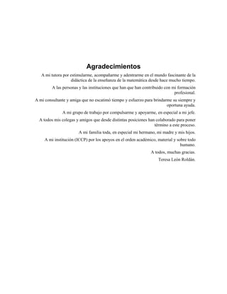 Agradecimientos
Agradecimientos
A mi tutora por estimularme, acompañarme y adentrarme en el mundo fascinante de la
didáctica de la enseñanza de la matemática desde hace mucho tiempo.
A las personas y las instituciones que han que han contribuido con mi formación
profesional.
A mi consultante y amiga que no escatimó tiempo y esfuerzo para brindarme su siempre y
oportuna ayuda.
A mi grupo de trabajo por compulsarme y apoyarme, en especial a mi jefe.
A todos mis colegas y amigos que desde distintas posiciones han colaborado para poner
término a este proceso.
A mi familia toda, en especial mi hermano, mi madre y mis hijos.
A mi institución (ICCP) por los apoyos en el orden académico, material y sobre todo
humano.
A todos, muchas gracias.
Teresa León Roldán.
 