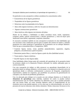 Concepción didáctica para la enseñanza y el aprendizaje de la geometría (...) 60
En particular en esta concepción se deben consideran los conocimientos sobre:
• Características de las figuras geométricas
• Propiedades de las figuras geométricas
• Relaciones entre las propiedades de las figuras
• Ideas sobre algunos teoremas y sobre las vías para sus demostraciones
• Algunas construcciones geométricas
• Ideas intuitivas sobre algunos movimientos del plano
Dentro de los hábitos y habilidades se deben considerar trazar, medir, superponer,
comparar, probar, realizar construcciones y cálculos geométricos. y otras de mayor peso
intelectual como definir, argumentar, conjeturar, demostrar.
Es necesario considerar también en esta concepción la inclusión de otras habilidades que
son necesarias como condiciones previas para el empleo del sistema de medios y métodos
propuestos los cuales propician el aprendizaje de la geometría con un enfoque dinámico.
Entre las que se encuentran (Rizo y Campistrous, 2002):
• Construir figuras (rectas, rectas paralelas perpendiculares, segmentos, ángulos,
polígonos, circunferencias) a partir de puntos.
• Determinar puntos libres y variar las figuras a partir de ellos (habilidad rectora).
• Trazar puntos y figuras simétricas.
• Inscribir figuras en otras figuras dadas.
Estas habilidades deben formar parte del contenido del aprendizaje de la geometría desde
las primeras edades en la Educación Primaria utilizando los medios adecuados para su
correcto desarrollo.
Con esta concepción de trabajo se debe promover un aprendizaje desarrollador de la
geometría desde un enfoque dinámico, se ha de poner a los alumnos en situación activa de
aprendizaje donde se enfrenten continuamente a procesos de búsqueda, comprobación
experimental y planteo de conjeturas, que posibiliten sus procesos de generalización de
conceptos y de solución de problemas geométricos.
Una vía adecuada para trabajar en la escuela con este enfoque dinámico es el diseño de
situaciones de aprendizaje antes referidas, mediante las cuales se pueden realizar
transformaciones que les facilite identificar los diferentes casos que se pueden presentar
ante una misma orden, así como formular hipótesis sobre el comportamiento de los
elementos nuevos que pueden aparecer, en los casos que se están presentando, así como la
presencia de nuevas relaciones entre dichos elementos. Dichas situaciones favorecen en los
Ciudad de La Habana : Editorial Universitaria, 2008. -- ISBN 978-959-16-0775-1
 