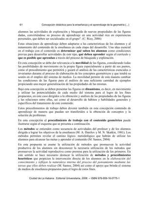 61 Concepción didáctica para la enseñanza y el aprendizaje de la geometría (...)
alumnos las actividades de exploración y búsqueda de nuevas propiedades de las figuras
dadas, convirtiéndose su proceso de aprendizaje en una actividad rica en experiencias
personales, que deben ser socializadas en el grupo”. (C. Rizo, 2006)
Estas situaciones de aprendizaje deben adaptarse a las características de los alumnos y al
tratamiento del contenido de la enseñanza en cada etapa del desarrollo. Una idea esencial
en el trabajo con el contenido es determinar qué saben los alumnos como condiciones
previas para desarrollar actividades de este tipo, qué deben aprender según el currículo y
que es posible que aprendan a través del proceso de búsqueda y exploración.
En esta concepción se debe dar relevancia a la movilidad de las figuras, considerando todas
las posibilidades de movimiento en la propia figura especialmente a partir de sus puntos,
como el procedimiento que permitirá y guiará el análisis de las características esenciales o
invariantes durante el proceso de elaboración de los conceptos geométricos y que tendrá su
sostén en el empleo del sistema de medios. La movilidad permite de esta manera cambiar
las condiciones de las figuras para el análisis de una suficiente cantidad de ejemplos
propiciando una mayor generalización de las propiedades de las mismas.
Bajo esta concepción se deben presentar las figuras en dinamismo, es decir, en movimiento
y utilizar las potencialidades de cada medio del sistema para el logro de los fines
propuestos, en este caso dirigidos a la obtención y análisis de las propiedades de las figuras
y las relaciones entre ellas, así como al desarrollo de hábitos y habilidades generales y
específicos del tratamiento de este contenido.
Estos procedimientos de trabajo deben devenir también en esta concepción contenido de
aprendizaje de manera que puedan ser transferidos a la obtención de conceptos y la
solución de problemas.
En esta concepción el procedimiento de trabajo con el contenido geométrico puede
ilustrarse según el esquema que se presenta a continuación.
Los métodos se entienden como secuencia de actividades del profesor y de los alumnos
dirigida a lograr los objetivos de la enseñanza (M. A. Danilov y M. N. Skatkin, 1981). Los
métodos permiten revelar el camino lógico- metodológico que habrán de utilizar los
alumnos para alcanzar las metas y aprender el contenido (M. Santos, 2004)
En esta propuesta se asume la utilización de métodos que promueven la actividad
productiva de los alumnos sin desconocer la necesaria utilización de los métodos que
promueven la actividad reproductiva como premisa para la utilización de los primeros. En
este sentido se hace necesario destacar la utilización de métodos y procedimientos
heurísticos que propicien la intervención directa de los alumnos en la elaboración del
conocimiento y reflejen la naturaleza interna del proceso del pensamiento mediante las
tareas que ellos deben realizar (M. Santos, 2004) así como el apoyo que brinda el sistema
de medios de enseñanza propuestos para el logro de estos fines.
Ciudad de La Habana : Editorial Universitaria, 2008. -- ISBN 978-959-16-0775-1
 