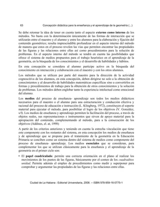 63 Concepción didáctica para la enseñanza y el aprendizaje de la geometría (...)
Se debe retomar la idea de tener en cuenta tanto el aspecto externo como interno de los
métodos. No basta con la determinación únicamente de las formas de interacción que se
utilizarán entre el maestro y el alumno y entre los alumnos para la elaboración y fijación del
contenido geométrico; resulta imprescindible profundizar en el aspecto interno del método
de manera que estos en el proceso revelen las vías que permiten encontrar las propiedades
de las figuras y las relaciones entre ellas así como procedimientos para la solución de
problemas. En el aspecto interno del método se tendrá en cuenta las posibilidades que
ofrece el sistema de medios propuestos para el trabajo heurístico en el aprendizaje de la
geometría, en la búsqueda de los conocimientos y el desarrollo de habilidades y hábitos.
En esta concepción se considera al alumno participe activo en la búsqueda del
conocimiento en interacción y colaboración con el maestro y con los otros alumnos.
Los métodos que se utilicen por parte del maestro para la dirección de la actividad
cognoscitiva de los alumnos, en esta concepción, deben dirigirse no solo a la obtención de
conocimientos y al desarrollo de habilidades matemáticas específicas sino a convertirlos en
formas y procedimientos de trabajo para la obtención de otros conocimientos y la solución
de problemas. Los métodos deben englobar tanto la experiencia intelectual como emocional
del alumno.
Los medios del proceso de enseñanza- aprendizaje son todos los medios didácticos
necesarios para el maestro o el alumno para una estructuración y conducción efectiva y
racional del proceso de educación e instrucción (L. Klingberg, 1972), constituyen el soporte
material para ejecutar el método, para posibilitar el logro de los objetivos (V. González,
s/f). Los medios de enseñanza y aprendizaje permiten la facilitación del proceso, a través de
objetos reales, sus representaciones e instrumentos que sirven de apoyo material para la
apropiación del contenido, complementando al método, para a la consecución de los
objetivos (Addines, el. at, 1998)
A partir de los criterios anteriores y teniendo en cuenta la estrecha vinculación que tiene
este componente con los restantes del sistema, en esta concepción los medios de enseñanza
y de aprendizaje que se propone para el tratamiento de la geometría en la Educación
Primaria se conciben como un sistema dentro del sistema de medios como componente del
proceso de enseñanza- aprendizaje. Los medios esenciales que se consideran, para
complementar los que se utilizan clásicamente para la enseñanza y el aprendizaje de la
geometría en el primer ciclo son:
• El papel cuadriculado: permite una correcta orientación en el plano al realizar los
movimientos de los puntos de las figuras, básicamente por el conteo de los cuadraditos
unidad. Permite además el empleo de procedimientos como medir y superponer para
comprobar y argumentar las propiedades de las figuras y las relaciones entre ellas.
Ciudad de La Habana : Editorial Universitaria, 2008. -- ISBN 978-959-16-0775-1
 