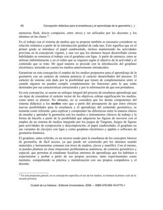 65 Concepción didáctica para la enseñanza y el aprendizaje de la geometría (...)
memorias flash, discos compactos, entre otros) y ser utilizados por los docentes y los
alumnos en las clases 23
.
En el trabajo con el sistema de medios que se propone también es necesario considerar su
relación sistémica a partir de la introducción gradual de cada uno. Esto significa que en el
primer grado se introduce el papel cuadriculado, incluso manteniendo las actividades
previstas en la concepción vigente, y una vez que los alumnos hayan desarrollado ciertas
habilidades se comienza el trabajo con el geoplano con ligas. A partir de entonces, estos se
utilizan indistintamente y en el orden que se requiera según el objetivo de la actividad y el
contenido que se trate. De igual manera se procede con la introducción del geoplano
electrónico, teniendo en cuenta los medios anteriormente introducidos.
Garantizar en esta concepción el empleo de los medios propuestos para el aprendizaje de la
geometría con un carácter de sistema potencia el carácter desarrollador del proceso. El
carácter de sistema está dado por la posibilidad que tienen de complementarse entre sí
cuando algunos no pueden cumplir completamente las funciones para lo que están
destinados por sus características estructurales y por la información de que son portadores.
En esta concepción, se asume un enfoque integral del proceso de enseñanza aprendizaje que
sin dejar de considerar el carácter rector de los objetivos cobran significación los medios,
como antes se planteó. No obstante, no se considera que los demás componentes del
sistema didáctico a los medios sino que a partir del presupuesto de que éstos ofrecen
nuevas posibilidades para la enseñanza y el aprendizaje del contenido geométrico, se
tomarán como referente, para explicar y comprender las diferencias entre la manera clásica
de enseñar y aprender la geometría con los medios e instrumentos clásicos de trabajo y la
forma de hacerlo a partir de la posibilidad que adquieren las figuras de moverse con el
empleo de un sistema de medios integrado por los juegos de Tangram, Juegos de figuras
para actividades de composición y descomposición, el papel cuadriculado, el geoplano en
sus variantes de clavijero con ligas y como geoplano electrónico y applets o softwares de
geometría dinámica.
El geoplano, antes referido, es un recurso usado para la enseñanza de los conceptos básicos
de geometría, de fácil acceso, ya que puede ser construido por los alumnos usando
materiales y herramientas comunes (un trozo de madera, clavos y martillo). Con el mismo,
se pueden plantear en clase situaciones problemáticas auténticas, de contexto geométrico y
espacial, que permitan al estudiante focalizar entornos de aprendizaje que los habitúen a
experimentar y probar a partir de sus propias acciones, tanto experimentales como
mentales, compartiendo su práctica y mentalización con sus propios compañeros y el
docente.
23
En esta propuesta general, en su concepción específica el uso de los medios, se limitará al primer ciclo de la
escuela primaria.
Ciudad de La Habana : Editorial Universitaria, 2008. -- ISBN 978-959-16-0775-1
 