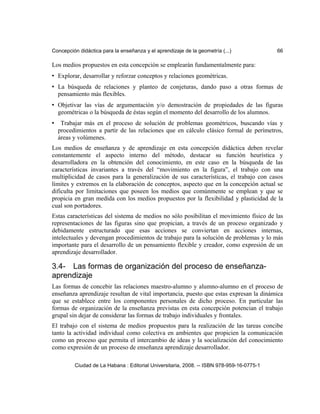 Concepción didáctica para la enseñanza y el aprendizaje de la geometría (...) 66
Los medios propuestos en esta concepción se emplearán fundamentalmente para:
• Explorar, desarrollar y reforzar conceptos y relaciones geométricas.
• La búsqueda de relaciones y planteo de conjeturas, dando paso a otras formas de
pensamiento más flexibles.
• Objetivar las vías de argumentación y/o demostración de propiedades de las figuras
geométricas o la búsqueda de éstas según el momento del desarrollo de los alumnos.
• Trabajar más en el proceso de solución de problemas geométricos, buscando vías y
procedimientos a partir de las relaciones que en cálculo clásico formal de perímetros,
áreas y volúmenes.
Los medios de enseñanza y de aprendizaje en esta concepción didáctica deben revelar
constantemente el aspecto interno del método, destacar su función heurística y
desarrolladora en la obtención del conocimiento, en este caso en la búsqueda de las
características invariantes a través del “movimiento en la figura”, el trabajo con una
multiplicidad de casos para la generalización de sus características, el trabajo con casos
límites y extremos en la elaboración de conceptos, aspecto que en la concepción actual se
dificulta por limitaciones que poseen los medios que comúnmente se emplean y que se
propicia en gran medida con los medios propuestos por la flexibilidad y plasticidad de la
cual son portadores.
Estas características del sistema de medios no sólo posibilitan el movimiento físico de las
representaciones de las figuras sino que propician, a través de un proceso organizado y
debidamente estructurado que esas acciones se conviertan en acciones internas,
intelectuales y devengan procedimientos de trabajo para la solución de problemas y lo más
importante para el desarrollo de un pensamiento flexible y creador, como expresión de un
aprendizaje desarrollador.
3.4- Las formas de organización del proceso de enseñanza-
aprendizaje
Las formas de concebir las relaciones maestro-alumno y alumno-alumno en el proceso de
enseñanza aprendizaje resultan de vital importancia, puesto que estas expresan la dinámica
que se establece entre los componentes personales de dicho proceso. En particular las
formas de organización de la enseñanza previstas en esta concepción potencian el trabajo
grupal sin dejar de considerar las formas de trabajo individuales y frontales.
El trabajo con el sistema de medios propuestos para la realización de las tareas concibe
tanto la actividad individual como colectiva en ambientes que propicien la comunicación
como un proceso que permita el intercambio de ideas y la socialización del conocimiento
como expresión de un proceso de enseñanza aprendizaje desarrollador.
Ciudad de La Habana : Editorial Universitaria, 2008. -- ISBN 978-959-16-0775-1
 