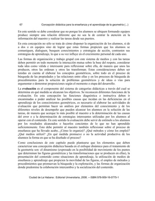 67 Concepción didáctica para la enseñanza y el aprendizaje de la geometría (...)
En este sentido se debe considerar que no porque los alumnos se ubiquen formando equipos
produce siempre una relación diferente que no sea la de centrar la atención en la
información del maestro y realizar las tareas desde sus puestos.
En esta concepción no sólo se trata de cómo disponer la organización de los alumnos, si de
a dos o en equipos sino de lograr que estas formas propicien que los alumnos se
comuniquen, dialoguen, busquen conocimientos y estrategias de acción, contrasten sus
estrategias de aprendizaje, lo que a su vez influye en el crecimiento personal de cada uno.
Las formas de organización y trabajo grupal con este sistema de medios y con las tareas
deben permitir en todo momento la interacción mutua sobre la base del respeto, considerar
toda idea como válida e interesante para reflexionar sobre ella, de manera que unos las
producen, otros las ordenan y otros las transforman. Estas consideraciones deben ser
tenidas en cuenta al elaborar los conceptos geométricos, sobre todo en el proceso de
búsqueda de las propiedades y las relaciones entre ellas y en los procesos de búsqueda de
procedimientos para la solución de problemas geométricos y de ideas o vías para
argumentar o demostrar proposiciones según el momento o etapa del desarrollo.
La evaluación es el componente del sistema de categorías didácticas a través del cual se
determina en qué medida se alcanzan los objetivos. Se reconocen diferentes funciones de la
evaluación. En esta concepción las funciones diagnóstica e instructiva deben ir
encaminadas a poder analizar las posibles causas que incidan en las deficiencias en el
aprendizaje de los conocimientos geométricos, es necesario al elaborar las actividades de
evaluación que permitan hacer un análisis por elementos del conocimiento y de los
diferentes niveles de desempeño que pueden alcanzar los alumnos en la solución de las
tareas, de manera que acerque lo más posible al maestro a la determinación de las causas
del error o a la determinación de estrategias interesantes utilizadas por los alumnos al
operar con el contenido. En este sentido la evaluación debe servir de estímulo a los alumnos
por los resultados alcanzados o hacerlos concientes de lo que no han aprendido
suficientemente. Esto debe permitir al maestro también reflexionar sobre el proceso de
enseñanza que ha llevado acabo, ¿Cómo lo organizó? ¿Qué métodos y cómo los empleó?
¿Qué medios utilizó? ¿En qué medida promueve o no la actividad productiva de los
alumnos la forma en que se ha diseñado el proceso?
Como conclusiones de este capítulo puede plantearse que los elementos que deben
caracterizar una concepción didáctica basada en el enfoque dinámico para el tratamiento de
la geometría son: el dinamismo (expresado en la posibilidad de movimiento de los puntos
que determinan las figuras geométricas y las transformaciones que se producen en ellas), la
presentación del contenido como situaciones de aprendizaje, la utilización de medios de
enseñanza y aprendizaje que propicien la movilidad de las figuras, el empleo de métodos y
procedimientos que promuevan la búsqueda y la exploración, y las formas de organización
donde predomine la colaboración intercambio y la socialización del contenido.
Ciudad de La Habana : Editorial Universitaria, 2008. -- ISBN 978-959-16-0775-1
 