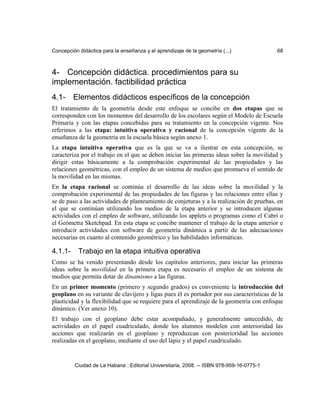 Concepción didáctica para la enseñanza y el aprendizaje de la geometría (...) 68
4- Concepción didáctica. procedimientos para su
implementación. factibilidad práctica
4.1- Elementos didácticos específicos de la concepción
El tratamiento de la geometría desde este enfoque se concibe en dos etapas que se
corresponden con los momentos del desarrollo de los escolares según el Modelo de Escuela
Primaria y con las etapas concebidas para su tratamiento en la concepción vigente. Nos
referimos a las etapa: intuitiva operativa y racional de la concepción vigente de la
enseñanza de la geometría en la escuela básica según anexo 1.
La etapa intuitiva operativa que es la que se va a ilustrar en esta concepción, se
caracteriza por el trabajo en el que se deben iniciar las primeras ideas sobre la movilidad y
dirigir estas básicamente a la comprobación experimental de las propiedades y las
relaciones geométricas, con el empleo de un sistema de medios que promueva el sentido de
la movilidad en las mismas.
En la etapa racional se continúa el desarrollo de las ideas sobre la movilidad y la
comprobación experimental de las propiedades de las figuras y las relaciones entre ellas y
se de paso a las actividades de planteamiento de conjeturas y a la realización de pruebas, en
el que se continúan utilizando los medios de la etapa anterior y se introducen algunas
actividades con el empleo de software, utilizando los applets o programas como el Cabri o
el Geómetra Sketchpad. En esta etapa se concibe mantener el trabajo de la etapa anterior e
introducir actividades con software de geometría dinámica a partir de las adecuaciones
necesarias en cuanto al contenido geométrico y las habilidades informáticas.
4.1.1- Trabajo en la etapa intuitiva operativa
Como se ha venido presentando desde los capítulos anteriores, para iniciar las primeras
ideas sobre la movilidad en la primera etapa es necesario el empleo de un sistema de
medios que permita dotar de dinamismo a las figuras.
En un primer momento (primero y segundo grados) es conveniente la introducción del
geoplano en su variante de clavijero y ligas pues él es portador por sus características de la
plasticidad y la flexibilidad que se requiere para el aprendizaje de la geometría con enfoque
dinámico. (Ver anexo 10).
El trabajo con el geoplano debe estar acompañado, y generalmente antecedido, de
actividades en el papel cuadriculado, donde los alumnos modelen con anterioridad las
acciones que realizarán en el geoplano y reproduzcan con posterioridad las acciones
realizadas en el geoplano, mediante el uso del lápiz y el papel cuadriculado.
Ciudad de La Habana : Editorial Universitaria, 2008. -- ISBN 978-959-16-0775-1
 