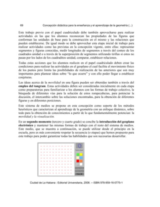 69 Concepción didáctica para la enseñanza y el aprendizaje de la geometría (...)
Este trabajo previo con el papel cuadriculado debe también aprovecharse para realizar
actividades en las que los alumnos reconozcan las propiedades de las figuras que
conforman las unidades de base para la construcción en el mismo y las relaciones que
pueden establecerse. De igual modo se debe aprovechar esta etapa inicial de trabajo para
realizar actividades como las previstas en la concepción vigente, entre ellas: representar
segmentos y figuras conocidas, medir longitudes de segmentos a través del conteo de los
cuadrados unidad o a través de la superposición de segmentos utilizando tirillas si estos no
pasan por los lados de los cuadraditos unidad, comparar, establecer relaciones.
Todas estas acciones que los alumnos realicen en el papel cuadriculado deben crear las
condiciones para realizar las actividades en el geoplano el cual facilita el movimiento físico
de los puntos pero limita las posibilidades de realización de las anteriores que son muy
importantes para plantear ideas sobre “lo que ocurre” y con ello poder llegar a establecer
conjeturas.
Las ideas acerca de la movilidad en una figura pueden ser obtenidas también a través del
empleo del tangram. Estas actividades deben ser consideradas inicialmente en cada etapa
como preparatorias para familiarizar a los alumnos con las formas de trabajo colectivo, la
búsqueda de diferentes vías para la solución de estos rompecabezas, para potenciar la
discusión, el intercambio sobre las soluciones encontradas, para la obtención de diferentes
figuras y en diferentes posiciones.
Este sistema de medios se propone en esta concepción como soporte de los métodos
heurísticos que caracterizan al aprendizaje de la geometría con un enfoque dinámico, sobre
todo para la obtención de conocimientos a partir de lo que fundamentalmente potencian: la
movilidad y la visualización.
En un segundo momento (tercero y cuarto grado) se concibe la introducción del geoplano
electrónico y mantener las mismas formas de trabajo con el resto del sistema de medios.
Este medio, que se muestra a continuación, se puede utilizar desde el principio en la
escuela, pero es más conveniente respetar la secuencia (o etapas) que hemos propuesto para
este trabajo para poder garantizar todas las habilidades que son necesarias desarrollar.
Ciudad de La Habana : Editorial Universitaria, 2008. -- ISBN 978-959-16-0775-1
 