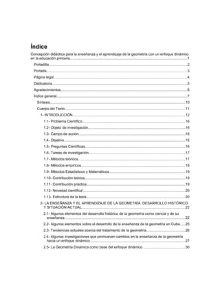 Índice general
Índice
Concepción didáctica para la enseñanza y el aprendizaje de la geometría con un enfoque dinámico
en la educación primaria....................................................................................................................1
Portadilla.........................................................................................................................................2
Portada............................................................................................................................................3
Página legal....................................................................................................................................4
Dedicatoria......................................................................................................................................5
Agradecimientos..............................................................................................................................6
Índice general..................................................................................................................................7
Síntesis......................................................................................................................................10
Cuerpo del Texto........................................................................................................................11
1- INTRODUCCIÓN................................................................................................................12
1.1- Problema Científico......................................................................................................16
1.2- Objeto de investigación................................................................................................16
1.3- Campo de acción..........................................................................................................16
1.4- Objetivo........................................................................................................................16
1.5- Preguntas Científicas...................................................................................................16
1.6- Tareas de investigación................................................................................................17
1.7- Métodos teóricos..........................................................................................................17
1.8- Métodos empíricos.......................................................................................................18
1.9- Métodos Estadísticos y Matemáticos...........................................................................19
1.10- Contribución teórica....................................................................................................19
1.11- Contribución práctica..................................................................................................19
1.12- Novedad científica'.....................................................................................................20
1.13- Estructura de la tesis..................................................................................................20
2- LA ENSEÑANZA Y EL APRENDIZAJE DE LA GEOMETRÍA: DESARROLLO HISTÓRICO
Y SITUACIÓN ACTUAL.......................................................................................................22
2.1- Algunos elementos del desarrollo histórico de la geometría como ciencia y de su
enseñanza........................................................................................................................22
2.2- Algunos elementos sobre el desarrollo de la enseñanza de la geometría en Cuba.....25
2.3- Tendencias actuales acerca del tratamiento de la geometría.......................................26
2.4- Algunas investigaciones que promueven cambios en la enseñanza de la geometría
hacia un enfoque dinámico...............................................................................................27
2.5- La Geometría Dinámica como base del enfoque dinámico .........................................30
 