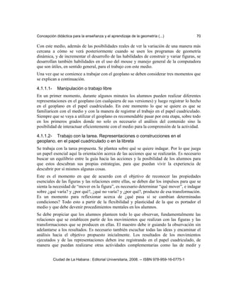 Concepción didáctica para la enseñanza y el aprendizaje de la geometría (...) 70
Con este medio, además de las posibilidades reales de ver la variación de una manera más
cercana a cómo se verá posteriormente cuando se usen los programas de geometría
dinámica, y de incrementar el desarrollo de las habilidades de construir y variar figuras, se
desarrollan también habilidades en el uso del mouse y manejo general de la computadora
que son útiles, en sentido general, para el trabajo con este medio.
Una vez que se comience a trabajar con el geoplano se deben considerar tres momentos que
se explican a continuación.
4.1.1.1- Manipulación o trabajo libre
En un primer momento, durante algunos minutos los alumnos pueden realizar diferentes
representaciones en el geoplano (en cualquiera de sus versiones) y luego registrar lo hecho
en el geoplano en el papel cuadriculado. En este momento lo que se quiere es que se
familiaricen con el medio y con la manera de registrar el trabajo en el papel cuadriculado.
Siempre que se vaya a utilizar el geoplano es recomendable pasar por esta etapa, sobre todo
en los primeros grados donde no solo es necesario el análisis del contenido sino la
posibilidad de interactuar eficientemente con el medio para la comprensión de la actividad.
4.1.1.2- Trabajo con la tarea. Representaciones o construcciones en el
geoplano. en el papel cuadriculado o en la libreta
Se trabaja con la tarea propuesta. Se plantea sobre qué se quiere indagar. Por lo que juega
un papel esencial aquí la orientación acerca de las acciones que se realizarán. Es necesario
buscar un equilibrio entre la guía hacia las acciones y la posibilidad de los alumnos para
que estos descubran sus propias estrategias, para que puedan vivir la experiencia de
descubrir por sí mismos algunas cosas.
Este es el momento en que de acuerdo con el objetivo de reconocer las propiedades
esenciales de las figuras y las relaciones entre ellas, se deben dar los impulsos para que se
sienta la necesidad de “mover en la figura”, es necesario determinar “qué mover”, e indagar
sobre ¿qué varía? y ¿por qué?, ¿qué no varía? y ¿por qué?, producto de esa transformación.
Es un momento para reflexionar acerca de ¿qué pasa si se cambian determinadas
condiciones? Todo esto a partir de la flexibilidad y plasticidad de la que es portador el
medio y que debe devenir procedimientos mentales en los alumnos.
Se debe propiciar que los alumnos planteen todo lo que observan, fundamentalmente las
relaciones que se establecen partir de los movimientos que realizan con las figuras y las
transformaciones que se producen en ellas. El maestro debe ir guiando la observación sin
adelantarse a los resultados. Es necesario también escuchar todas las ideas y encaminar el
análisis hacia el objetivo propuesto inicialmente. Los resultados de los movimientos
ejecutados y de las representaciones deben irse registrando en el papel cuadriculado, de
manera que puedan realizarse otras actividades complementarias como las de medir y
Ciudad de La Habana : Editorial Universitaria, 2008. -- ISBN 978-959-16-0775-1
 