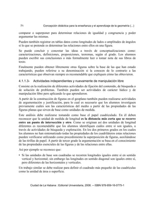 71 Concepción didáctica para la enseñanza y el aprendizaje de la geometría (...)
comparar o superponer para determinar relaciones de igualdad y congruencia y poder
argumentar las mismas.
Pueden también registrar en tablas datos como longitudes de lados o amplitudes de ángulos
si lo que se pretende es determinar las relaciones entre ellos en una figura.
Se puede concluir y concretar las ideas a través de conceptualizaciones como:
caracterizaciones, definiciones, proposiciones, teoremas, según el grado. Los alumnos
pueden escribir sus conclusiones o más formalmente leer o tomar nota de sus libros de
texto.
Finalmente pueden obtener libremente otras figuras sobre la base de las que han estado
trabajando, pueden referirse a su denominación si la conocen de lo contrario a las
características que observan siempre es recomendable que expliquen cómo las obtuvieron.
4.1.1.3- Actividades independientes y nuevamente de manipulación libre
Consiste en la realización de diferentes actividades de fijación del contenido, de búsqueda o
de solución de problemas. También pueden ser actividades de carácter lúdico y de
manipulación libre pero aplicando lo que aprendieron.
A partir de la construcción de figuras en el geoplano también pueden realizarse actividades
de argumentación y justificación, para lo cual es necesario que los alumnos investiguen
previamente cuáles son las características del medio a partir de las propiedades de las
figuras planas que sirven de base como unidades de medida.
Este análisis debe realizarse tomando como base el papel cuadriculado. En él deben
reconocer que la unidad de medida de longitud es la distancia más corta que se recorre
entre un punto de intersección y otro. Como se originan así dos unidades de longitud
diferentes es recomendable que los alumnos identifiquen cuáles entre sí son iguales, a
través de actividades de búsqueda y exploración. En los dos primeros grados en los cuales
los alumnos no han sistematizado todas las propiedades de los cuadriláteros estas relaciones
pueden verificarse utilizando como procedimiento la superposición de figuras, auxiliándose
de las tirillas de papel. A partir de tercer grado la argumentación se basa en el conocimiento
de las propiedades esenciales de las figuras y de las relaciones entre ellas.
Así por ejemplo se reconoce que:
• Si las unidades de base son cuadradas se recorren longitudes iguales entre sí en sentido
vertical y horizontal; sin embargo las longitudes en sentido diagonal son iguales entre sí,
pero diferentes de las horizontales y verticales.
Un trabajo similar se debe realizar para definir el cuadrado más pequeño de las cuadrículas
como la unidad de área o superficie.
Ciudad de La Habana : Editorial Universitaria, 2008. -- ISBN 978-959-16-0775-1
 
