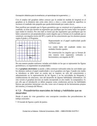 Concepción didáctica para la enseñanza y el aprendizaje de la geometría (...) 72
Con el empleo del geoplano deben conocer que la unidad de medida de longitud en el
geoplano es la distancia más corta entre clavo y clavo y como unidad de superficie se
reconoce el cuadrado más pequeño que queda determinado por cuatro clavos.
Para justificar por ejemplo que la figura geométrica que se construyó en el geoplano es un
cuadrado, se tiene que mostrar un argumento que justifique que los cuatro lados son iguales
(que miden lo mismo). Por otro lado se tienen que dar argumentos que justifiquen que los
lados consecutivos son perpendiculares cuatro ángulos que se forman en el cuadrado que se
construyó, son ángulos rectos (de 90°), a partir de los conocimiento que los alumnos posean
según el grado y el Programa.
De esta manera pueden realizarse variadas actividades en las que se representen las figuras
geométricas y se argumenten sus propiedades.
En el geoplano electrónico se puede y debe continuar realizando todas las actividades que
los alumnos realicen el papel cuadriculado y en el geoplano con ligas. Cuando este medio
se introduzca se debe tener en cuenta que se requiere no sólo del conocimiento y
adiestramiento en la representación de las figuras y en las actividades de búsqueda y
establecimiento de relaciones, sino del desarrollo de algunas habilidades informáticas. En
esta versión el geoplano deviene un medio incorporado en otro medio: la computadora. Es
por ello que al introducirlo se deben asegurar como condiciones previas las habilidades
básicas que permiten interactuar con ella, como son el manejo de las herramientas propias
del sistema y el manejo del Mouse.
4.1.2- Procedimientos esenciales de trabajo y habilidades que se
desarrollan
Desde el punto de vista geométrico esta concepción considera dos procedimientos de
trabajo esenciales:
• El trazado de figuras a partir de puntos.
Ciudad de La Habana : Editorial Universitaria, 2008. -- ISBN 978-959-16-0775-1
Los cuatro lados del cuadrado miden tres
unidades lineales iguales.
Por construcción los ángulos que se forman de
esta manera (con segmentos verticales y
horizontales), son ángulos de 90°.
Representando en el papel cuadriculado puede
verificarse que:
 