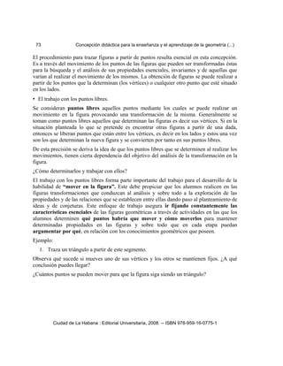73 Concepción didáctica para la enseñanza y el aprendizaje de la geometría (...)
El procedimiento para trazar figuras a partir de puntos resulta esencial en esta concepción.
Es a través del movimiento de los puntos de las figuras que pueden ser transformadas éstas
para la búsqueda y el análisis de sus propiedades esenciales, invariantes y de aquellas que
varían al realizar el movimiento de los mismos. La obtención de figuras se puede realizar a
partir de los puntos que la determinan (los vértices) o cualquier otro punto que esté situado
en los lados.
• El trabajo con los puntos libres.
Se consideran puntos libres aquellos puntos mediante los cuales se puede realizar un
movimiento en la figura provocando una transformación de la misma. Generalmente se
toman como puntos libres aquellos que determinan las figuras es decir sus vértices. Si en la
situación planteada lo que se pretende es encontrar otras figuras a partir de una dada,
entonces se liberan puntos que están entre los vértices, es decir en los lados y estos una vez
son los que determinan la nueva figura y se convierten por tanto en sus puntos libres.
De esta precisión se deriva la idea de que los puntos libres que se determinen al realizar los
movimientos, tienen cierta dependencia del objetivo del análisis de la transformación en la
figura.
¿Cómo determinarlos y trabajar con ellos?
El trabajo con los puntos libres forma parte importante del trabajo para el desarrollo de la
habilidad de “mover en la figura”. Este debe propiciar que los alumnos realicen en las
figuras transformaciones que conduzcan al análisis y sobre todo a la exploración de las
propiedades y de las relaciones que se establecen entre ellas dando paso al planteamiento de
ideas y de conjeturas. Este enfoque de trabajo asegura ir fijando constantemente las
características esenciales de las figuras geométricas a través de actividades en las que los
alumnos determinen qué puntos habría que mover y cómo moverlos para mantener
determinadas propiedades en las figuras y sobre todo que en cada etapa puedan
argumentar por qué, en relación con los conocimientos geométricos que poseen.
Ejemplo:
1. Traza un triángulo a partir de este segmento.
Observa qué sucede si mueves uno de sus vértices y los otros se mantienen fijos. ¿A qué
conclusión puedes llegar?
¿Cuántos puntos se pueden mover para que la figura siga siendo un triángulo?
Ciudad de La Habana : Editorial Universitaria, 2008. -- ISBN 978-959-16-0775-1
 