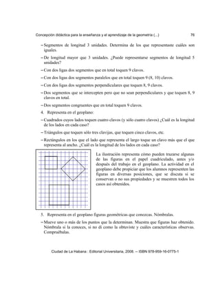 Concepción didáctica para la enseñanza y el aprendizaje de la geometría (...) 76
– Segmentos de longitud 3 unidades. Determina de los que representaste cuáles son
iguales.
– De longitud mayor que 3 unidades. ¿Puede representarse segmentos de longitud 5
unidades?
– Con dos ligas dos segmentos que en total toquen 9 clavos.
– Con dos ligas dos segmentos paralelos que en total toquen 9 (8, 10) clavos.
– Con dos ligas dos segmentos perpendiculares que toquen 8, 9 clavos.
– Dos segmentos que se intercepten pero que no sean perpendiculares y que toquen 8, 9
clavos en total.
– Dos segmentos congruentes que en total toquen 9 clavos.
4. Representa en el geoplano:
– Cuadrados cuyos lados toquen cuatro clavos (y sólo cuatro clavos) ¿Cuál es la longitud
de los lados en cada caso?
– Triángulos que toquen sólo tres clavijas, que toquen cinco clavos, etc.
– Rectángulos en los que el lado que representa el largo toque un clavo más que el que
representa al ancho. ¿Cuál es la longitud de los lados en cada caso?
5. Representa en el geoplano figuras geométricas que conozcas. Nómbralas.
– Mueve uno o más de los puntos que la determinan. Muestra que figuras haz obtenido.
Nómbrala si la conoces, si no di como la obtuviste y cuáles características observas.
Compruébalas.
Ciudad de La Habana : Editorial Universitaria, 2008. -- ISBN 978-959-16-0775-1
La ilustración representa cómo pueden trazarse algunas
de las figuras en el papel cuadriculado, antes y/o
después del trabajo en el geoplano. La actividad en el
geoplano debe propiciar que los alumnos representen las
figuras en diversas posiciones, que se discuta si se
conservan o no sus propiedades y se muestren todos los
casos así obtenidos.
 