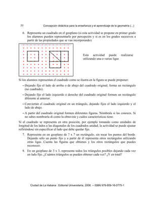 77 Concepción didáctica para la enseñanza y el aprendizaje de la geometría (...)
6. Representa un cuadrado en el geoplano (si esta actividad se propone en primer grado
los alumnos pueden representarlo por percepción y si es en los grados sucesivos a
partir de las propiedades que se van incorporando):
Si los alumnos representan el cuadrado como se ilustra en la figura se puede proponer:
– Dejando fijo el lado de arriba o de abajo del cuadrado original, forma un rectángulo
(no cuadrado).
– Dejando fijo el lado izquierdo o derecho del cuadrado original formen un rectángulo
diferente al anterior.
– Conviertan el cuadrado original en un triángulo, dejando fijos el lado izquierdo y el
lado de abajo.
– A partir del cuadrado original formen diferentes figuras. Nómbrala si las conoces. Si
no sabes nombrarla di como la obtuviste y cuáles características tiene.
Si el cuadrado se representa en otra posición, por ejemplo tomando como unidades de
longitud de los lados a las diagonales de los cuadrados unidad, la actividad se puede ajustar
refiriéndose sin especificar el lado que debe quedar fijo.
7. Representa en un geoplano de 7 x 7 un rectángulo, sin tocar los puntos del borde.
Dejando sólo un punto fijo y a partir de él representa otros rectángulos utilizando
otras ligas. Cuenta las figuras que obtienes y los otros rectángulos que puedes
reconocer.
8. En un geoplano de 3 x 3, representa todos los triángulos posibles dejando cada vez
un lado fijo. ¿Cuántos triángulos se pueden obtener cada vez? ¿Y en total?
Ciudad de La Habana : Editorial Universitaria, 2008. -- ISBN 978-959-16-0775-1
Esta actividad puede realizarse
utilizando una o varias ligas
 