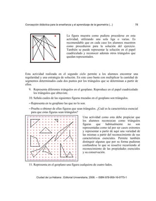 Concepción didáctica para la enseñanza y el aprendizaje de la geometría (...) 78
Esta actividad realizada en el segundo ciclo permite a los alumnos encontrar una
regularidad y una estrategia de solución. En este caso basta con multiplicar la cantidad de
segmentos determinados cada dos puntos por los triángulos que se determinan a partir de
ellos.
9. Representa diferentes triángulos en el geoplano. Reproduce en el papel cuadriculado
los triángulos que obtuviste.
10. Señala cuales de las siguientes figuras trazadas en el geoplano son triángulos.
– Representa en tu geoplano las que no lo son.
– Prueba a obtener de ellas figuras que sean triángulos. ¿Cuál es la característica esencial
para que estas figuras sean triángulos?
11. Representa en el geoplano una figura cualquiera de cuatro lados.
Ciudad de La Habana : Editorial Universitaria, 2008. -- ISBN 978-959-16-0775-1
La figura muestra como pudiera procederse en esta
actividad, utilizando una sola liga o varias. Es
recomendable que en cada caso los alumnos muestren
como procedieron para la solución del ejercicio.
También se puede representar la solución en el papel
cuadriculado y reconocer además otros triángulos que
quedan representados.
Una actividad como esta debe propiciar que
los alumnos reconozcan como triángulos
figuras que habitualmente no son
representadas como tal por ser casos extremos
y representar a partir de aquí una variedad de
las mismas a partir del reconocimiento de sus
características esenciales. Permite también
distinguir algunas que por su forma pudieran
confundirse lo que se resuelve recurriendo al
reconocimiento de las propiedades esenciales
y su conservación.
 