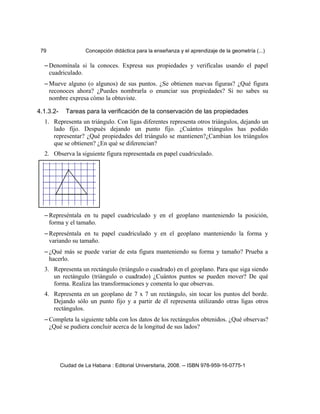 79 Concepción didáctica para la enseñanza y el aprendizaje de la geometría (...)
– Denomínala si la conoces. Expresa sus propiedades y verifícalas usando el papel
cuadriculado.
– Mueve alguno (o algunos) de sus puntos. ¿Se obtienen nuevas figuras? ¿Qué figura
reconoces ahora? ¿Puedes nombrarla o enunciar sus propiedades? Si no sabes su
nombre expresa cómo la obtuviste.
4.1.3.2- Tareas para la verificación de la conservación de las propiedades
1. Representa un triángulo. Con ligas diferentes representa otros triángulos, dejando un
lado fijo. Después dejando un punto fijo. ¿Cuántos triángulos has podido
representar? ¿Qué propiedades del triángulo se mantienen?¿Cambian los triángulos
que se obtienen? ¿En qué se diferencian?
2. Observa la siguiente figura representada en papel cuadriculado.
– Represéntala en tu papel cuadriculado y en el geoplano manteniendo la posición,
forma y el tamaño.
– Represéntala en tu papel cuadriculado y en el geoplano manteniendo la forma y
variando su tamaño.
– ¿Qué más se puede variar de esta figura manteniendo su forma y tamaño? Prueba a
hacerlo.
3. Representa un rectángulo (triángulo o cuadrado) en el geoplano. Para que siga siendo
un rectángulo (triángulo o cuadrado) ¿Cuántos puntos se pueden mover? De qué
forma. Realiza las transformaciones y comenta lo que observas.
4. Representa en un geoplano de 7 x 7 un rectángulo, sin tocar los puntos del borde.
Dejando sólo un punto fijo y a partir de él representa utilizando otras ligas otros
rectángulos.
– Completa la siguiente tabla con los datos de los rectángulos obtenidos. ¿Qué observas?
¿Qué se pudiera concluir acerca de la longitud de sus lados?
Ciudad de La Habana : Editorial Universitaria, 2008. -- ISBN 978-959-16-0775-1
 