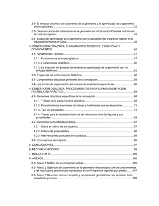 2.6- El enfoque dinámico de tratamiento de la geometría y el aprendizaje de la geometría
en los escolares...............................................................................................................32
2.7- Caracterización del tratamiento de la geometría en la Educación Primaria en Cuba en
el currículo vigente...........................................................................................................35
2.8- Estado del aprendizaje de la geometría con la aplicación del programa vigente en la
educación primaria en Cuba.............................................................................................39
3- CONCEPCIÓN DIDÁCTICA. FUNDAMENTOS TEÓRICOS. EXIGENCIAS Y
COMPONENTES.................................................................................................................46
3.1- Fundamentos Teóricos.................................................................................................47
3.1.1- Fundamentos psicopedagógicos ...........................................................................47
3.1.2- Fundamentos didácticos........................................................................................50
3.1.3- La dirección del proceso de enseñanza aprendizaje de la geometría con un
enfoque dinámico..........................................................................................................52
3.2- Exigencias de la Concepción Didáctica........................................................................56
3.3- Componentes didácticos generales de la concepción..................................................58
3.4- Las formas de organización del proceso de enseñanza-aprendizaje...........................66
4- CONCEPCIÓN DIDÁCTICA. PROCEDIMIENTOS PARA SU IMPLEMENTACIÓN.
FACTIBILIDAD PRÁCTICA.................................................................................................68
4.1- Elementos didácticos específicos de la concepción ....................................................68
4.1.1- Trabajo en la etapa intuitiva operativa....................................................................68
4.1.2- Procedimientos esenciales de trabajo y habilidades que se desarrollan................72
4.1.3- Tipo de actividades................................................................................................75
4.1.4- Tareas para el establecimiento de las relaciones entre las figuras y sus
propiedades..................................................................................................................83
4.2- Elementos de factibilidad práctica................................................................................87
4.2.1- Sobre el criterio de los expertos.............................................................................87
4.2.2- Criterio de especialistas.........................................................................................88
4.2.3- Intervenciones puntuales en la práctica.................................................................89
4.3- Conclusiones del capítulo.............................................................................................96
5- CONCLUSIONES...............................................................................................................97
6- RECOMENDACIONES.......................................................................................................99
7- BIBLIOGRAFÍA.................................................................................................................100
8- ANEXOS...........................................................................................................................106
8.1- Anexo 1 Gráfico de la concepción actual...................................................................106
8.2- Anexo 2 Objetivos del tratamiento de la geometría relacionados con los conocimientos
y las habilidades geométricas expresados en los Programas vigentes por grados........107
8.3- Anexo 3 Resumen de los conceptos y propiedades geométricas que se tratan en la
enseñanza primaria........................................................................................................109
 