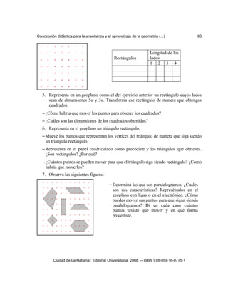 Concepción didáctica para la enseñanza y el aprendizaje de la geometría (...) 80
5. Representa en un geoplano como el del ejercicio anterior un rectángulo cuyos lados
sean de dimensiones 5u y 3u. Transforma ese rectángulo de manera que obtengas
cuadrados.
– ¿Cómo habría que mover los puntos para obtener los cuadrados?
– ¿Cuáles son las dimensiones de los cuadrados obtenidos?
6. Representa en el geoplano un triángulo rectángulo.
– Mueve los puntos que representan los vértices del triángulo de manera que siga siendo
un triángulo rectángulo.
– Representa en el papel cuadriculado cómo procediste y los triángulos que obtienes.
¿Son rectángulos? ¿Por qué?
– ¿Cuántos puntos se pueden mover para que el triángulo siga siendo rectángulo? ¿Cómo
habría que moverlos?
7. Observa las siguientes figuras:
Ciudad de La Habana : Editorial Universitaria, 2008. -- ISBN 978-959-16-0775-1
– Determina las que son paralelogramos. ¿Cuáles
son sus características? Represéntalos en el
geoplano con ligas o en el electrónico. ¿Cómo
puedes mover sus puntos para que sigan siendo
paralelogramos? Di en cada caso cuántos
puntos tuviste que mover y en qué forma
procediste.
Rectángulos
Longitud de los
lados
1 2 3 4
 
