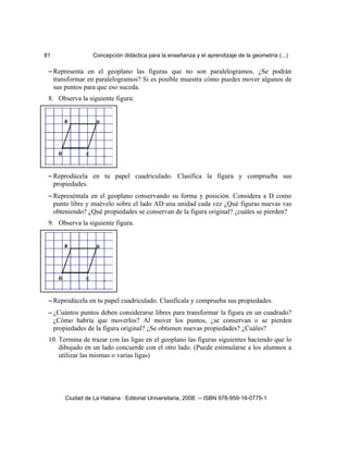 81 Concepción didáctica para la enseñanza y el aprendizaje de la geometría (...)
– Representa en el geoplano las figuras que no son paralelogramos. ¿Se podrán
transformar en paralelogramos? Si es posible muestra cómo puedes mover algunos de
sus puntos para que eso suceda.
8. Observa la siguiente figura:
– Reprodúcela en tu papel cuadriculado. Clasifica la figura y comprueba sus
propiedades.
– Represéntala en el geoplano conservando su forma y posición. Considera a D como
punto libre y muévelo sobre el lado AD una unidad cada vez ¿Qué figuras nuevas vas
obteniendo? ¿Qué propiedades se conservan de la figura original? ¿cuáles se pierden?
9. Observa la siguiente figura.
– Reprodúcela en tu papel cuadriculado. Clasifícala y comprueba sus propiedades.
– ¿Cuántos puntos deben considerarse libres para transformar la figura en un cuadrado?
¿Cómo habría que moverlos? Al mover los puntos, ¿se conservan o se pierden
propiedades de la figura original? ¿Se obtienen nuevas propiedades? ¿Cuáles?
10. Termina de trazar con las ligas en el geoplano las figuras siguientes haciendo que lo
dibujado en un lado concuerde con el otro lado. (Puede estimularse a los alumnos a
utilizar las mismas o varias ligas)
Ciudad de La Habana : Editorial Universitaria, 2008. -- ISBN 978-959-16-0775-1
 