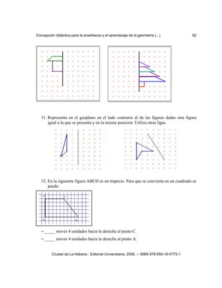 Concepción didáctica para la enseñanza y el aprendizaje de la geometría (...) 82
11. Representa en el geoplano en el lado contrario al de las figuras dadas otra figura
igual a la que se presenta y en la misma posición. Utiliza otras ligas.
12. En la siguiente figura ABCD es un trapecio. Para que se convierta en un cuadrado se
puede:
– _____ mover 4 unidades hacia la derecha al punto C.
– _____ mover 4 unidades hacia la derecha al punto A.
Ciudad de La Habana : Editorial Universitaria, 2008. -- ISBN 978-959-16-0775-1
 