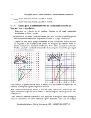 83 Concepción didáctica para la enseñanza y el aprendizaje de la geometría (...)
– _____ mover 4 unidades hacia la izquierda al punto B.
– _____ mover 5 unidades hacia la izquierda al punto B.
4.1.4- Tareas para el establecimiento de las relaciones entre las
figuras y sus propiedades.
1. Representa un triángulo en el geoplano. Dibújalo en el papel cuadriculado
conservando su forma y tamaño.
– Mueve uno de sus puntos (vértices) de modo que con el lado que se queda fijo puedas
formar otros muchos triángulos. Reproduce los trazos en el papel cuadriculado.
– Compara los lados de los triángulos obtenidos en cada caso (Puedes hacerlo midiendo
sus longitudes o por superposición). ¿Todos los triángulos que obtienes tienen las
mismas características atendiendo a la longitud de los lados? ¿En qué se diferencian?
Prueba a agruparlos atendiendo a la cantidad de lados iguales o diferentes que tengan.
Si es necesario denomínalos.
Esta actividad se puede realizar desde el primer ciclo aún cuando el objetivo no sea
clasificar los triángulos según la longitud de sus lados.
Los alumnos reconocen que aunque se mantiene como característica esencial que estas
figuras están formadas por tres lados, también se diferencian por la relación que existe entre
sus longitudes.
Tareas como esta permiten ir obteniendo casos especiales de triángulos como: rectángulos,
isósceles, equiláteros; así como establecer algunas relaciones como que un triángulo
Ciudad de La Habana : Editorial Universitaria, 2008. -- ISBN 978-959-16-0775-1
 