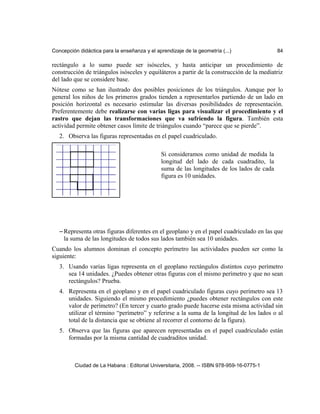 Concepción didáctica para la enseñanza y el aprendizaje de la geometría (...) 84
rectángulo a lo sumo puede ser isósceles, y hasta anticipar un procedimiento de
construcción de triángulos isósceles y equiláteros a partir de la construcción de la mediatriz
del lado que se considere base.
Nótese como se han ilustrado dos posibles posiciones de los triángulos. Aunque por lo
general los niños de los primeros grados tienden a representarlos partiendo de un lado en
posición horizontal es necesario estimular las diversas posibilidades de representación.
Preferentemente debe realizarse con varias ligas para visualizar el procedimiento y el
rastro que dejan las transformaciones que va sufriendo la figura. También esta
actividad permite obtener casos límite de triángulos cuando “parece que se pierde”.
2. Observa las figuras representadas en el papel cuadriculado.
– Representa otras figuras diferentes en el geoplano y en el papel cuadriculado en las que
la suma de las longitudes de todos sus lados también sea 10 unidades.
Cuando los alumnos dominan el concepto perímetro las actividades pueden ser como la
siguiente:
3. Usando varias ligas representa en el geoplano rectángulos distintos cuyo perímetro
sea 14 unidades. ¿Puedes obtener otras figuras con el mismo perímetro y que no sean
rectángulos? Prueba.
4. Representa en el geoplano y en el papel cuadriculado figuras cuyo perímetro sea 13
unidades. Siguiendo el mismo procedimiento ¿puedes obtener rectángulos con este
valor de perímetro? (En tercer y cuarto grado puede hacerse esta misma actividad sin
utilizar el término “perímetro” y referirse a la suma de la longitud de los lados o al
total de la distancia que se obtiene al recorrer el contorno de la figura).
5. Observa que las figuras que aparecen representadas en el papel cuadriculado están
formadas por la misma cantidad de cuadraditos unidad.
Ciudad de La Habana : Editorial Universitaria, 2008. -- ISBN 978-959-16-0775-1
Si consideramos como unidad de medida la
longitud del lado de cada cuadradito, la
suma de las longitudes de los lados de cada
figura es 10 unidades.
 
