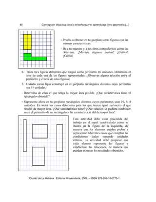 85 Concepción didáctica para la enseñanza y el aprendizaje de la geometría (...)
6. Traza tres figuras diferentes que tengan como perímetro 16 unidades. Determina el
área de cada una de las figuras representadas. ¿Observas alguna relación entre el
perímetro y el área de estas figuras?
7. Usando varias ligas construye en el geoplano rectángulos distintos cuyo perímetro
sea 16 unidades.
– Determina de ellos el que tenga la mayor área posible. ¿Qué característica tiene el
rectángulo obtenido?
– Representa ahora en tu geoplano rectángulos distintos cuyos perímetros sean 10, 6, 4
unidades. En todos los casos determina para los que tienen igual perímetro el que
resultó de mayor área. ¿Qué característica tiene? ¿Qué relación se pudiera establecer
entre el perímetro de un rectángulo y las características del de mayor área?
Ciudad de La Habana : Editorial Universitaria, 2008. -- ISBN 978-959-16-0775-1
Esta actividad debe estar precedida del
trabajo en el papel cuadriculado como se
ilustra en la figura de la izquierda, de
manera que los alumnos puedan probar a
representar diferentes casos que cumplan las
condiciones dadas tomando unidades
enteras. La actividad debe propiciar que
cada alumno represente las figuras y
establezcan las relaciones, de manera que
puedan expresar los resultados obtenidos.
– Prueba a obtener en tu geoplano otras figuras con las
mismas características.
– Di a tu maestro y a tus otros compañeritos cómo las
obtuviste. ¿Moviste algunos puntos? ¿Cuáles?
¿Cómo?
 