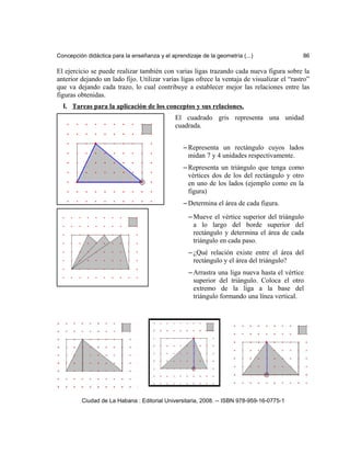 Concepción didáctica para la enseñanza y el aprendizaje de la geometría (...) 86
El ejercicio se puede realizar también con varias ligas trazando cada nueva figura sobre la
anterior dejando un lado fijo. Utilizar varias ligas ofrece la ventaja de visualizar el “rastro”
que va dejando cada trazo, lo cual contribuye a establecer mejor las relaciones entre las
figuras obtenidas.
I. Tareas para la aplicación de los conceptos y sus relaciones.
Ciudad de La Habana : Editorial Universitaria, 2008. -- ISBN 978-959-16-0775-1
El cuadrado gris representa una unidad
cuadrada.
– Representa un rectángulo cuyos lados
midan 7 y 4 unidades respectivamente.
– Representa un triángulo que tenga como
vértices dos de los del rectángulo y otro
en uno de los lados (ejemplo como en la
figura)
– Determina el área de cada figura.
– Mueve el vértice superior del triángulo
a lo largo del borde superior del
rectángulo y determina el área de cada
triángulo en cada paso.
– ¿Qué relación existe entre el área del
rectángulo y el área del triángulo?
– Arrastra una liga nueva hasta el vértice
superior del triángulo. Coloca el otro
extremo de la liga a la base del
triángulo formando una línea vertical.
¿Cómo se puede mostrar con la línea
 