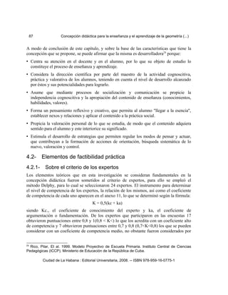 87 Concepción didáctica para la enseñanza y el aprendizaje de la geometría (...)
A modo de conclusión de este capítulo, y sobre la base de las características que tiene la
concepción que se propone, se puede afirmar que la misma es desarrolladora24
porque:
• Centra su atención en el docente y en el alumno, por lo que su objeto de estudio lo
constituye el proceso de enseñanza y aprendizaje.
• Considera la dirección científica por parte del maestro de la actividad cognoscitiva,
práctica y valorativa de los alumnos, teniendo en cuenta el nivel de desarrollo alcanzado
por éstos y sus potencialidades para lograrlo.
• Asume que mediante procesos de socialización y comunicación se propicie la
independencia cognoscitiva y la apropiación del contenido de enseñanza (conocimientos,
habilidades, valores).
• Forma un pensamiento reflexivo y creativo, que permita al alumno "llegar a la esencia",
establecer nexos y relaciones y aplicar el contenido a la práctica social.
• Propicia la valoración personal de lo que se estudia, de modo que el contenido adquiera
sentido para el alumno y este interiorice su significado.
• Estimula el desarrollo de estrategias que permiten regular los modos de pensar y actuar,
que contribuyan a la formación de acciones de orientación, búsqueda sistemática de lo
nuevo, valoración y control.
4.2- Elementos de factibilidad práctica
4.2.1- Sobre el criterio de los expertos
Los elementos teóricos que en esta investigación se consideran fundamentales en la
concepción didáctica fueron sometidos al criterio de expertos, para ello se empleó el
método Delphy, para lo cual se seleccionaron 24 expertos. El instrumento para determinar
el nivel de competencia de los expertos, la relación de los mismos, así como el coeficiente
de competencia de cada uno aparecen en el anexo 11, lo que se determinó según la fórmula:
K = 0,5(kc + ka)
siendo Kc., el coeficiente de conocimiento del experto y ka, el coeficiente de
argumentación o fundamentación. De los expertos que participaron en las encuestas 17
obtuvieron puntuaciones entre 0,8 y 1(0,8 < K<) lo que los acredita con un coeficiente alto
de competencia y 7 obtuvieron puntuaciones entre 0,7 y 0,8 (0,7<K<0,8) los que se pueden
considerar con un coeficiente de competencia medio, no obstante fueron considerados por
24
Rico, Pilar, Et al. 1999. Modelo Proyectivo de Escuela Primaria. Instituto Central de Ciencias
Pedagógicas (ICCP). Ministerio de Educación de la República de Cuba.
Ciudad de La Habana : Editorial Universitaria, 2008. -- ISBN 978-959-16-0775-1
 