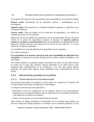 89 Concepción didáctica para la enseñanza y el aprendizaje de la geometría (...)
La recepción del criterio de estos especialistas estuvo antecedida de tres sesiones de trabajo.
Primera sesión: Presentación de los elementos teóricos y metodológicos de la
investigación.
Segunda sesión: Presentación de los elementos didácticos generales y específicos de la
Concepción Didáctica.
Tercera sesión: Taller de trabajo con las situaciones de aprendizaje y los medios de
enseñanza previstos en la Concepción.
Después de conocer los detalles de la propuesta a través del intercambio directo y de la una
síntesis de la misma los especialistas opinaron en términos de aspectos positivos,
negativos y de duda y/o cuestionamiento sobre las posibilidades de implementación de la
propuesta. Además realizaron una valoración de la misma en una escala de 1 a 5, como
síntesis de los aspectos analizados.
Los resultados de la encuesta aplicada a los especialistas son los siguientes.
En el orden cuantitativo.
Los especialistas de la muestra valoran de muy alta la posibilidad de aplicación de la
concepción. La mediana de los datos ofrecidos por los mismos explica la tendencia a dar
este criterio.
En el orden cualitativo se señalaron aspectos relevantes (Ver anexo 15) que fueron tenidos
en cuenta por un lado para reafirmar aspectos planteados en el orden teórico como
exigencias para implementación de la concepción, y por otro para ajustar algunos
elementos. De igual forma algunos fueron entendidos como recomendaciones de este
trabajo.
4.2.3- Intervenciones puntuales en la práctica
4.2.3.1- Primera intervención en la práctica escolar
Esta primera intervención en la práctica se llevó acabo con un grupo de 10 maestros del
Consejo Popular Cayo Hueso del Municipio Centro Habana.
Los objetivos previstos para esta etapa fueron:
• Determinar el nivel de comprensión de los maestros acerca de los procedimientos
propuestos en la Concepción Didáctica para el tratamiento de los contenidos geométricos
y del empleo de los medios de enseñanza.
• Valorar con los docentes el nivel de factibilidad de la misma.
Estas sesiones de trabajo permitieron el intercambio con los docentes para analizar con
ellos las ventajas del enfoque dinámico en el trabajo con el contenido geométrico y de la
Ciudad de La Habana : Editorial Universitaria, 2008. -- ISBN 978-959-16-0775-1
 