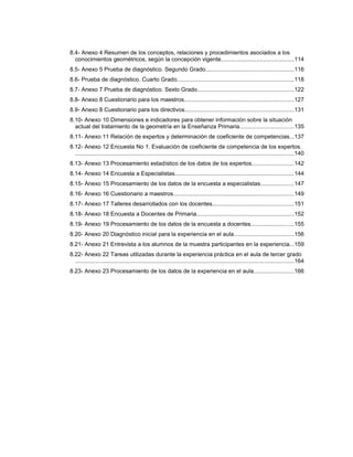 8.4- Anexo 4 Resumen de los conceptos, relaciones y procedimientos asociados a los
conocimientos geométricos, según la concepción vigente.............................................114
8.5- Anexo 5 Prueba de diagnóstico. Segundo Grado.......................................................116
8.6- Prueba de diagnóstico. Cuarto Grado........................................................................118
8.7- Anexo 7 Prueba de diagnóstico. Sexto Grado............................................................122
8.8- Anexo 8 Cuestionario para los maestros....................................................................127
8.9- Anexo 8 Cuestionario para los directivos...................................................................131
8.10- Anexo 10 Dimensiones e indicadores para obtener información sobre la situación
actual del tratamiento de la geometría en la Enseñanza Primaria.................................135
8.11- Anexo 11 Relación de expertos y determinación de coeficiente de competencias...137
8.12- Anexo 12 Encuesta No 1. Evaluación de coeficiente de competencia de los expertos.
.......................................................................................................................................140
8.13- Anexo 13 Procesamiento estadístico de los datos de los expertos..........................142
8.14- Anexo 14 Encuesta a Especialistas..........................................................................144
8.15- Anexo 15 Procesamiento de los datos de la encuesta a especialistas.....................147
8.16- Anexo 16 Cuestionario a maestros...........................................................................149
8.17- Anexo 17 Talleres desarrollados con los docentes..................................................151
8.18- Anexo 18 Encuesta a Docentes de Primaria............................................................152
8.19- Anexo 19 Procesamiento de los datos de la encuesta a docentes...........................155
8.20- Anexo 20 Diagnóstico inicial para la experiencia en el aula.....................................156
8.21- Anexo 21 Entrevista a los alumnos de la muestra participantes en la experiencia...159
8.22- Anexo 22 Tareas utilizadas durante la experiencia práctica en el aula de tercer grado
.......................................................................................................................................164
8.23- Anexo 23 Procesamiento de los datos de la experiencia en el aula.........................166
 