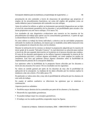 Concepción didáctica para la enseñanza y el aprendizaje de la geometría (...) 90
presentación de este contenido a través de situaciones de aprendizaje que propician el
empleo de los procedimientos heurísticos, así como del empleo del geoplano como un
medio didáctico para el tratamiento del contenido con este enfoque.
Antes de realizar los talleres se aplicó un instrumento que permitió diagnosticar por un lado
el nivel de conocimiento geométrico de los docentes y sus posibilidades para acceder a las
tareas propuestas con este nuevo enfoque. (Ver anexo 16)
Los resultados de este diagnóstico evidenciaron una carencia en los maestros de los
procedimientos de trabajo para operar con los conocimientos geométricos. A partir de aquí
se desarrollaron los talleres (Ver anexo 17)
En estos talleres se trabajó de forma individual y colectiva con las actividades propuestas
utilizando los medios de enseñanza, de manera que se modelaba cómo debía transcurrir ésta
nueva propuesta en situación de clase con los alumnos.
Durante la realización de los mismos se destacó la preparación adquirida por la maestra de
tercer grado de la escuela “Salvador Cisneros”, lo cual determinó su selección para realizar
a través de ella una segunda intervención en la práctica en el proceso docente que conduce.
El resto de los docentes participantes en los talleres lograron comprender la esencia de los
procedimientos previstos y realizar algunas actividades, así como emplear los medios de
enseñanza. Esto hizo que pudieran ofrecer algunos elementos sobre la factibilidad de
implementación práctica de la concepción didáctica.
Las opiniones sobre la factibilidad de la propuesta fueron ofrecidas por los docentes a
través de una encuesta (Ver anexo 18) Los resultados son los siguientes:
Se valora en sentido general por parte de los docentes de muy alta la posibilidad de
aplicación de la concepción. La mediana de los datos ofrecidos por los mismos explica la
tendencia a dar este criterio. (Ver tabla anexo 19)
En particular se valora entre alta y muy alta la posibilidad de utilización por los alumnos de
este estilo de trabajo.
En cuanto al análisis cualitativo se obtuvieron las opiniones que se sintetizan a
continuación:
Aspectos positivos señalados:
• Posibilita mayor dominio de los contenidos por parte de los alumnos y los docentes.
• Desarrolla las capacidades geométricas.
• Se pueden trabajar mejor los conceptos geométricos.
• El trabajo con los medios posibilita comprender mejor las figuras.
Ciudad de La Habana : Editorial Universitaria, 2008. -- ISBN 978-959-16-0775-1
 
