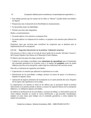 91 Concepción didáctica para la enseñanza y el aprendizaje de la geometría (...)
• Este trabajo permite que las mentes de los niños se “liberen” al poder darles movilidad a
las figuras.
• Proporciona más el desarrollo de la flexibilidad en el pensamiento.
• Se desarrollan mejor las habilidades.
• Permite una clase más integradora.
Dudas o cuestionamientos:
• Se puede aplicar si los maestros se preparan bien.
• Se puede aplicar si se dispone de los medios y se prepara a los maestros para elaborar las
tareas.
Elementos estos que sirvieron para corroborar las exigencias que se plantean para la
implementación de la concepción.
4.2.3.2- Segunda intervención en la práctica: Validación empírica.
Este proceso se lleva a cabo en un aula de tercer grado de la escuela: Salvador Cisneros”,
del Consejo Popular Cayo Hueso en el Municipio Centro Habana.
El objetivo previsto para esta etapa consistió en:
• Validar las actividades concebidas como situaciones de aprendizaje para el tratamiento
del contenido geométrico en el primer ciclo y el empleo del geoplano como un medio
didáctico previsto en la concepción, ambos bajo las condiciones del currículo actual.
Para ello se realizaron las siguientes actividades:
• Capacitación a la maestra que aplicaría la experiencia en su aula.
• Dosificación de las actividades a trabajar, primero en turnos de apoyo a la docencia y
después en algunas clases.
• Aplicación de algunos elementos de la propuesta en el cuarto período del curso. Registro
de los logros más significativos de la etapa.
La capacitación a la maestra se inició en los talleres que se ejecutaron desde la primera
intervención en la práctica donde se dieron a conocer los aspectos básicos de la concepción
didáctica y se trabajaron algunas actividades.
Se elaboró la dosificación de las actividades y sesiones de trabajo, se intercambió acerca de
cómo trabajar teniendo en cuenta la nueva dosificación y qué proceder metodológico
emplear en estas clases para trabajar con el contenido geométrico y cómo emplear los
medios de enseñanza.
Ciudad de La Habana : Editorial Universitaria, 2008. -- ISBN 978-959-16-0775-1
 