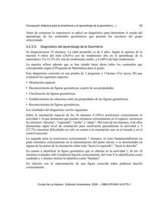 Concepción didáctica para la enseñanza y el aprendizaje de la geometría (...) 92
Antes de comenzar la experiencia se aplicó un diagnóstico para determinar el estado del
aprendizaje de los contenidos geométricos que poseían los escolares del grupo
seleccionado.
4.2.3.3- Diagnóstico del aprendizaje de la Geometría
Se diagnosticaron 18 alumnos. La edad promedio es de 8 años. Según la opinión de la
maestra 4 niños del total (26,6%) son de rendimiento alto en el aprendizaje de la
matemática. Un 53,3% (8), son de rendimiento medio, y 6 (40%) de bajo rendimiento.
La maestra refiere además que se han tratado hasta ahora todos los contenidos que
corresponden según el Programa de Matemática para el grado.
Este diagnóstico consistió en una prueba de 3 preguntas y 11ítemes (Ver anexo 20) que
evaluaron los siguientes aspectos:
• Orientación espacial.
• Reconocimiento de figuras geométricas a partir de sus propiedades.
• Clasificación de figuras geométricas.
• Establecimiento de relaciones entre las propiedades de las figuras geométricas.
• Reconocimiento de figuras geométricas.
Los resultados del diagnóstico son los siguientes:
Sobre la orientación espacial de los 18 alumnos 9 (50%) resolvieron correctamente la
actividad 1, lo que demuestra que pueden orientarse correctamente en el espacio, reconocen
los términos “derecha”, “izquierda”, “arriba” y “abajo”. Del resto de los alumnos, 4 de ellos
demuestran algún nivel de orientación pues resolvieron parcialmente la actividad y 5
(27,7%) muestran dificultades no sólo en cuanto a la orientación sino en el trazado y en el
control muscular.
La segunda tarea la resolvieron correctamente 7 alumnos, el resto fundamentalmente no
pudo orientarse correctamente en la determinación del punto inicial, o se desorientaba en
alguna de las partes de la orientación sobre todo “hacia la izquierda”, “hacia la derecha”.
En cuanto a identificar la figura geométrica que se obtenía en la actividad 1, de los 18
alumnos evaluados sólo 8 pudieron hacerlo correctamente, del resto 8 la identificaron como
cuadrado y 1 alumno incluso la identifica como “bandera”.
En relación con la representación de una figura conocida todos pudieron hacerlo
correctamente.
Ciudad de La Habana : Editorial Universitaria, 2008. -- ISBN 978-959-16-0775-1
 