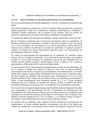 93 Concepción didáctica para la enseñanza y el aprendizaje de la geometría (...)
4.2.3.4- Sobre el trabajo con las figuras geométricas y sus propiedades
En este caso participaron de la prueba diagnóstico 15 de los 18 alumnos de la matrícula del
grupo.
En la primera pregunta, compuesta de 7 ítems los alumnos debían reconocer de un grupo de
figuras geométricas cuáles eran cuadriláteros, triángulos, paralelogramos, rectángulos y
cuadrados. Resultó significativo que la mayoría de los alumnos antes de resolver los
ejercicios manifestaran no reconocer los términos cuadrilátero ni paralelogramo.
A continuación aparece de cada ítem sus resultados y algunas valoraciones acerca de éstos.
De los 15 alumnos examinados sólo 2 reconocen correctamente todos los cuadriláteros. El
40%(6) reconocen como cuadrilátero a la figura 3, uno sólo a la figura 7, uno a las figuras
1,4 y 7, uno a la figura1, uno a las figuras 1 y 6, y tres no contestaron. Como se observa la
mayoría de los alumnos no dominan el concepto de cuadrilátero. En general asocian el
nombre a las figuras que tienen características especiales como a los representantes de
paralelogramos, trapecios y rombos.
En cuanto al reconocimiento del representante de los triángulos los resultados fueron
mejores. De los 15 alumnos examinados 13 lo reconocieron correctamente, uno consideró
la figura 9 y uno lo dejó en blanco. Es significativo que de los que contestaron bien un
alumno reconoce además la figura 7 como triángulo y otro a la figura 4 y la 7, quizás se
guían porque se diferencian más del resto de las figuras dadas.
El reconocimiento de los representantes de paralelogramos resultó con más dificultades. De
los 15 alumnos evaluados seis dejaron en blanco el ítem, sólo un alumno identificó
correctamente cinco de las seis figuras que correspondían a esta denominación. Un alumno
señala sólo la figura 4, quizás porque se diferencia del resto que conoce o identifica mejor.
De igual manera uno identifica sólo dos figuras, pero correctamente (la 9 y la 6). Dos
alumnos identifican sólo 1 figura, pero de forma correcta y tres identifican correctamente la
figura 1 como paralelogramo pero consideran también la 4 y la 7. Estos resultados
evidencian que al no dominar el concepto los alumnos tienden a clasificar las figuras
buscando la diferencia con las que conoce y no acudiendo a las características esenciales.
En el caso de los rectángulos ningún alumno logró identificar todas las figuras de las dadas
que corresponden a esta denominación. De los 15 examinados seis identifican las que
corresponden a las representaciones clásicas, pero no logran reconocer los cuadrados como
rectángulos, así mismo dos reconocen sólo la figura 8 y tres alumnos sólo a la figura 9. Dos
alumnos reconocen además de la 8 y la 9 a la figura 1, y un alumno reconoce la figura 5,
este último es una manifestación de no tener la menor idea del concepto.
En relación con los cuadrados, sólo 4 alumnos (26,6%) identificaron correctamente los
representantes, la misma cantidad identifica correctamente sólo dos de las figuras que
cumplen las condiciones. La tercera parte de la muestra sólo identifica la figura 6 y uno las
Ciudad de La Habana : Editorial Universitaria, 2008. -- ISBN 978-959-16-0775-1
 