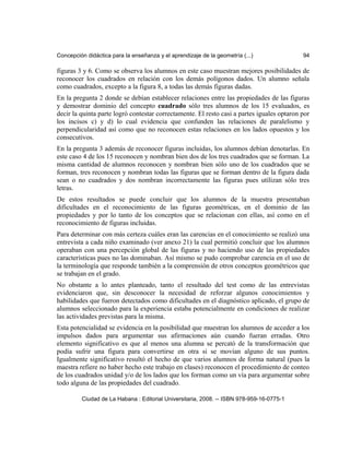 Concepción didáctica para la enseñanza y el aprendizaje de la geometría (...) 94
figuras 3 y 6. Como se observa los alumnos en este caso muestran mejores posibilidades de
reconocer los cuadrados en relación con los demás polígonos dados. Un alumno señala
como cuadrados, excepto a la figura 8, a todas las demás figuras dadas.
En la pregunta 2 donde se debían establecer relaciones entre las propiedades de las figuras
y demostrar dominio del concepto cuadrado sólo tres alumnos de los 15 evaluados, es
decir la quinta parte logró contestar correctamente. El resto casi a partes iguales optaron por
los incisos c) y d) lo cual evidencia que confunden las relaciones de paralelismo y
perpendicularidad así como que no reconocen estas relaciones en los lados opuestos y los
consecutivos.
En la pregunta 3 además de reconocer figuras incluidas, los alumnos debían denotarlas. En
este caso 4 de los 15 reconocen y nombran bien dos de los tres cuadrados que se forman. La
misma cantidad de alumnos reconocen y nombran bien sólo uno de los cuadrados que se
forman, tres reconocen y nombran todas las figuras que se forman dentro de la figura dada
sean o no cuadrados y dos nombran incorrectamente las figuras pues utilizan sólo tres
letras.
De estos resultados se puede concluir que los alumnos de la muestra presentaban
dificultades en el reconocimiento de las figuras geométricas, en el dominio de las
propiedades y por lo tanto de los conceptos que se relacionan con ellas, así como en el
reconocimiento de figuras incluidas.
Para determinar con más certeza cuáles eran las carencias en el conocimiento se realizó una
entrevista a cada niño examinado (ver anexo 21) la cual permitió concluir que los alumnos
operaban con una percepción global de las figuras y no haciendo uso de las propiedades
características pues no las dominaban. Así mismo se pudo comprobar carencia en el uso de
la terminología que responde también a la comprensión de otros conceptos geométricos que
se trabajan en el grado.
No obstante a lo antes planteado, tanto el resultado del test como de las entrevistas
evidenciaron que, sin desconocer la necesidad de reforzar algunos conocimientos y
habilidades que fueron detectados como dificultades en el diagnóstico aplicado, el grupo de
alumnos seleccionado para la experiencia estaba potencialmente en condiciones de realizar
las actividades previstas para la misma.
Esta potencialidad se evidencia en la posibilidad que muestran los alumnos de acceder a los
impulsos dados para argumentar sus afirmaciones aún cuando fueran erradas. Otro
elemento significativo es que al menos una alumna se percató de la transformación que
podía sufrir una figura para convertirse en otra si se movían alguno de sus puntos.
Igualmente significativo resultó el hecho de que varios alumnos de forma natural (pues la
maestra refiere no haber hecho este trabajo en clases) reconocen el procedimiento de conteo
de los cuadrados unidad y/o de los lados que los forman como un vía para argumentar sobre
todo alguna de las propiedades del cuadrado.
Ciudad de La Habana : Editorial Universitaria, 2008. -- ISBN 978-959-16-0775-1
 