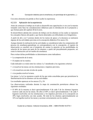 95 Concepción didáctica para la enseñanza y el aprendizaje de la geometría (...)
Con estos elementos de partida se llevó acabo la experiencia.
4.2.3.5- Aplicación de la experiencia
Antes de comenzar el trabajo en el aula se desarrolló una capacitación in situ con la maestra
tomando como base las consideraciones didácticas para la introducción de la propuesta y
que forman parte del capítulo III de la tesis.
Se desarrollaron además dos sesiones de trabajo con los alumnos en las cuales se repasaron
los conceptos básicos del grado y que fueron detectados con dificultades en el diagnóstico.
A partir de ahí y en 5 sesiones dentro de los turnos de apoyo a la docencia se realizaron
algunas de las actividades previstas en la concepción didáctica (Ver anexo 22).
Aunque durante la realización de las actividades se consideraron todos los componentes del
proceso de enseñanza-aprendizaje en correspondencia con la concepción, el registro de
observación se concibió con el propósito de centrar la atención en las posibilidades de
solución de las tareas por parte de los alumnos, a partir del procedimiento propuesto, así
como la interacción con los medios de enseñanza.
Para evaluar dichas posibilidades se determinaron como indicadores:
• La comprensión de la tarea.
• El empleo de los medios.
Cada indicador se evaluó entre los valores 1y 3 atendiendo a los siguientes criterios:
• si resuelven las tareas con las orientaciones e impulsos previstos.
• si la resuelven con más niveles de ayuda.
• si no pueden resolver la tarea.
Las tareas 1 a la 4 se ajustaron a partir de las que están concebidas para que permitieran la
familiarización de los alumnos con las actividades.
Los resultados aparecen en los anexos 23 y 24.
Las observaciones realizadas durante la etapa de constatación permitieron obtener los
siguientes resultados:
• El 80% de la muestra es decir aproximadamente 4 de cada 5 de los alumnos lograron
resolver cada una de las tareas. De ellos el 60% es decir aproximadamente 3 de cada 5
lograron resolverlas con las orientaciones y los impulsos previstos en la concepción un
20% logra resolverlos con más ayudas. De total de los alumnos aproximadamente un
16% no lograba resolver las tareas y accionar correctamente con los medios.
Ciudad de La Habana : Editorial Universitaria, 2008. -- ISBN 978-959-16-0775-1
 