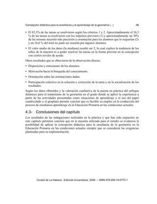 Concepción didáctica para la enseñanza y el aprendizaje de la geometría (...) 96
• El 83,3% de las tareas se resolvieron según los criterios 1 y 2. Aproximadamente el 56,3
% de las tareas se resolvieron con los impulsos previstos (1) y aproximadamente un 30%
de las mismas necesitó más precisión u orientación para los alumnos que lo requerían (2)
y un 16,6 % del total no pudo ser resuelta por algunos alumnos.
• El valor medio de los datos (la mediana) resultó ser 2, lo cual explica la tendencia de los
niños de la muestra es a poder resolver las tareas en la forma prevista en la concepción
con ciertos niveles de ayuda.
Otros resultados que se obtuvieron de la observación directa:
• Disposición y entusiasmo de los alumnos.
• Motivación hacia la búsqueda del conocimiento.
• Orientación sobre las orientaciones dadas.
• Participación colectiva en la solución y corrección de la tarea y en la socialización de los
resultados.
Según los datos obtenidos y la valoración cualitativa de la puesta en práctica del enfoque
dinámico para el tratamiento de la geometría en el grado donde se aplicó la experiencia a
partir de las actividades presentadas como situaciones de aprendizaje y el uso del papel
cuadriculado y el geoplano permite concluir que es factible su empleo en la conducción del
proceso de enseñanza-aprendizaje en la Educación Primaria en las condiciones actuales.
4.3- Conclusiones del capítulo
Los resultados de las indagaciones realizadas en la práctica y que han sido expuestos en
este capítulo permiten concluir que en la muestra utilizada para el estudio se evidencia la
posibilidad de aplicar la concepción didáctica para la enseñanza de la geometría en la
Educación Primaria en las condiciones actuales siempre que se consideren las exigencias
planteadas para su implementación.
Ciudad de La Habana : Editorial Universitaria, 2008. -- ISBN 978-959-16-0775-1
 