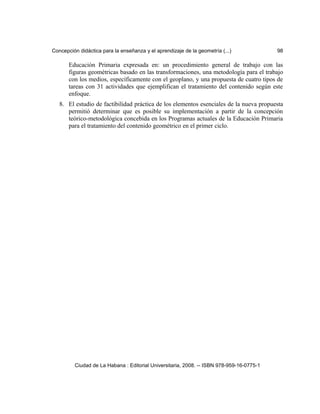 Concepción didáctica para la enseñanza y el aprendizaje de la geometría (...) 98
Educación Primaria expresada en: un procedimiento general de trabajo con las
figuras geométricas basado en las transformaciones, una metodología para el trabajo
con los medios, específicamente con el geoplano, y una propuesta de cuatro tipos de
tareas con 31 actividades que ejemplifican el tratamiento del contenido según este
enfoque.
8. El estudio de factibilidad práctica de los elementos esenciales de la nueva propuesta
permitió determinar que es posible su implementación a partir de la concepción
teórico-metodológica concebida en los Programas actuales de la Educación Primaria
para el tratamiento del contenido geométrico en el primer ciclo.
Ciudad de La Habana : Editorial Universitaria, 2008. -- ISBN 978-959-16-0775-1
 