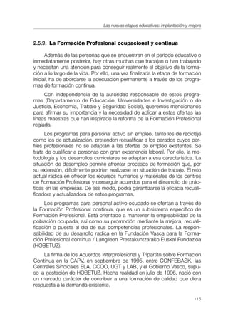 Las nuevas etapas educativas: implantación y mejora



2.5.9. La Formación Profesional ocupacional y continua

      Además de las personas que se encuentran en el período educativo o
inmediatamente posterior, hay otras muchas que trabajan o han trabajado
y necesitan una atención para conseguir realmente el objetivo de la forma-
ción a lo largo de la vida. Por ello, una vez finalizada la etapa de formación
inicial, ha de abordarse la adecuación permanente a través de los progra-
mas de formación continua.
     Con independencia de la autoridad responsable de estos progra-
mas (Departamento de Educación, Universidades e Investigación o de
Justicia, Economía, Trabajo y Seguridad Social), queremos mencionarlos
para afirmar su importancia y la necesidad de aplicar a estas ofertas las
líneas maestras que han inspirado la reforma de la Formación Profesional
reglada.
      Los programas para personal activo sin empleo, tanto los de reciclaje
como los de actualización, pretenden recualificar a los parados cuyos per-
files profesionales no se adaptan a las ofertas de empleo existentes. Se
trata de cualificar a personas con gran experiencia laboral. Por ello, la me-
todología y los desarrollos curriculares se adaptan a esa característica. La
situación de desempleo permite afrontar procesos de formación que, por
su extensión, difícilmente podrían realizarse en situación de trabajo. El reto
actual radica en ofrecer los recursos humanos y materiales de los centros
de Formación Profesional y conseguir acuerdos para el desarrollo de prác-
ticas en las empresas. De ese modo, podrá garantizarse la eficacia recuali-
ficadora y actualizadora de estos programas.
     Los programas para personal activo ocupado se ofertan a través de
la Formación Profesional continua, que es un subsistema específico de
Formación Profesional. Está orientado a mantener la empleabilidad de la
población ocupada, así como su promoción mediante la mejora, recuali-
ficación o puesta al día de sus competencias profesionales. La respon-
sabilidad de su desarrollo radica en la Fundación Vasca para la Forma-
ción Profesional continua / Langileen Prestakuntzarako Euskal Fundazioa
(HOBETUZ).
     La firma de los Acuerdos Interprofesional y Tripartito sobre Formación
Continua en la CAPV, en septiembre de 1995, entre CONFEBASK, las
Centrales Sindicales ELA, CCOO, UGT y LAB, y el Gobierno Vasco, supu-
so la gestación de HOBETUZ. Hecha realidad en julio de 1996, nació con
un marcado carácter de contribuir a una formación de calidad que diera
respuesta a la demanda existente.

                                                                               115
 