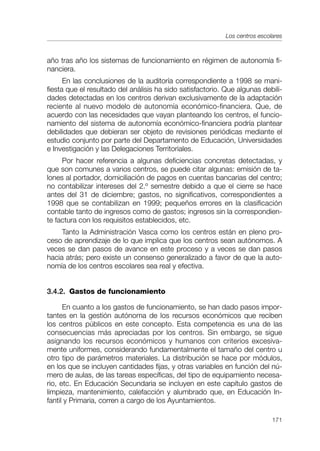 Los centros escolares



año tras año los sistemas de funcionamiento en régimen de autonomía fi-
nanciera.
      En las conclusiones de la auditoría correspondiente a 1998 se mani-
fiesta que el resultado del análisis ha sido satisfactorio. Que algunas debili-
dades detectadas en los centros derivan exclusivamente de la adaptación
reciente al nuevo modelo de autonomía económico-financiera. Que, de
acuerdo con las necesidades que vayan planteando los centros, el funcio-
namiento del sistema de autonomía económico-financiera podría plantear
debilidades que debieran ser objeto de revisiones periódicas mediante el
estudio conjunto por parte del Departamento de Educación, Universidades
e Investigación y las Delegaciones Territoriales.
     Por hacer referencia a algunas deficiencias concretas detectadas, y
que son comunes a varios centros, se puede citar algunas: emisión de ta-
lones al portador, domiciliación de pagos en cuentas bancarias del centro;
no contabilizar intereses del 2.º semestre debido a que el cierre se hace
antes del 31 de diciembre; gastos, no significativos, correspondientes a
1998 que se contabilizan en 1999; pequeños errores en la clasificación
contable tanto de ingresos como de gastos; ingresos sin la correspondien-
te factura con los requisitos establecidos, etc.
     Tanto la Administración Vasca como los centros están en pleno pro-
ceso de aprendizaje de lo que implica que los centros sean autónomos. A
veces se dan pasos de avance en este proceso y a veces se dan pasos
hacia atrás; pero existe un consenso generalizado a favor de que la auto-
nomía de los centros escolares sea real y efectiva.


3.4.2. Gastos de funcionamiento

      En cuanto a los gastos de funcionamiento, se han dado pasos impor-
tantes en la gestión autónoma de los recursos económicos que reciben
los centros públicos en este concepto. Esta competencia es una de las
consecuencias más apreciadas por los centros. Sin embargo, se sigue
asignando los recursos económicos y humanos con criterios excesiva-
mente uniformes, considerando fundamentalmente el tamaño del centro u
otro tipo de parámetros materiales. La distribución se hace por módulos,
en los que se incluyen cantidades fijas, y otras variables en función del nú-
mero de aulas, de las tareas específicas, del tipo de equipamiento necesa-
rio, etc. En Educación Secundaria se incluyen en este capítulo gastos de
limpieza, mantenimiento, calefacción y alumbrado que, en Educación In-
fantil y Primaria, corren a cargo de los Ayuntamientos.

                                                                             171
 