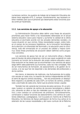 La Administración Educativa Vasca



numerosos centros, los puestos de trabajo de la Inspección Educativa de-
bieran tener asignado el PL 2, aunque, transitoriamente, sea necesario ar-
bitrar medidas para que el personal que desempeña estas funciones pue-
da continuar haciéndolo.



5.5.3. Los servicios de apoyo a la educación

     La Administración Educativa debe definir unas líneas de actuación
prioritarias para hacer frente a las necesidades detectadas en el actual
sistema educativo vasco para mejorar y aumentar la calidad de la oferta
educativa al alumnado acorde con las actuales demandas sociales y la
nueva situación en que vivimos. Estas necesidades surgen, sobre todo,
en el campo de los procesos lingüísticos, de la innovación tecnológica,
de la atención a la diversidad del alumnado y la educación para la convi-
vencia, todo ello enmarcado en un proceso de calidad y mejora conti-
nua. Estas líneas prioritarias de actuación deben definirse como progra-
mas concretos.
     Los servicios de apoyo han de ser un instrumento eficaz y flexible
para el impulso de estos programas o de los que vayan surgiendo en cada
momento en función de la evolución del propio sistema educativo vasco.
Esta evolución en las tareas que se encomiendan a los servicios de apoyo
exige definir adecuadamente sus funciones, cada vez más complejas. Han
de ser instrumentos de formación, de asesoramiento y de gestión de re-
cursos, a la vez que han de responder a las demandas del profesorado y
de los centros.
      Así mismo, el descenso de matrícula y las fluctuaciones de la pobla-
ción escolar en cada zona, la creación de centros independientes de ESO,
el cierre de algunos centros escolares,… han ido produciendo un desequi-
librio respecto a la plantilla de cada COP y el número de centros, profeso-
rado y alumnado de cada zona, factor que es preciso revisar y ajustar.
     También han ido variando las funciones de estos servicios. En un prin-
cipio, tuvieron un carácter de centros de recursos tecnológicos y didácti-
cos, ubicando en ellos un tipo de materiales que no estaban en los cen-
tros y eran cedidos en condiciones de préstamo. Simultáneamente,
comenzaron a realizar funciones de asesoramiento a los centros en cues-
tiones didácticas y pedagógicas. Con la puesta en marcha de la Reforma
Educativa, los Servicios de Apoyo participaron de forma muy activa en la
extensión de las nuevas necesidades y del nuevo currículo de la Reforma

                                                                           235
 