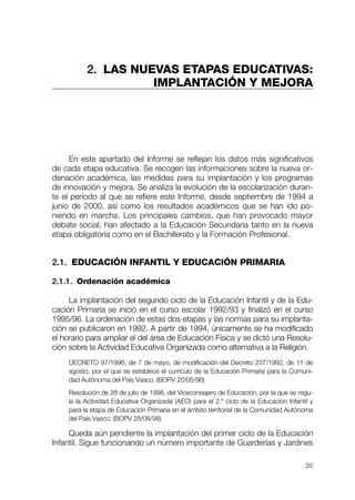 2. LAS NUEVAS ETAPAS EDUCATIVAS:
                    IMPLANTACIÓN Y MEJORA




     En este apartado del Informe se reflejan los datos más significativos
de cada etapa educativa. Se recogen las informaciones sobre la nueva or-
denación académica, las medidas para su implantación y los programas
de innovación y mejora. Se analiza la evolución de la escolarización duran-
te el período al que se refiere este Informe, desde septiembre de 1994 a
junio de 2000, así como los resultados académicos que se han ido po-
niendo en marcha. Los principales cambios, que han provocado mayor
debate social, han afectado a la Educación Secundaria tanto en la nueva
etapa obligatoria como en el Bachillerato y la Formación Profesional.


2.1. EDUCACIÓN INFANTIL Y EDUCACIÓN PRIMARIA

2.1.1. Ordenación académica

     La implantación del segundo ciclo de la Educación Infantil y de la Edu-
cación Primaria se inició en el curso escolar 1992/93 y finalizó en el curso
1995/96. La ordenación de estas dos etapas y las normas para su implanta-
ción se publicaron en 1992. A partir de 1994, únicamente se ha modificado
el horario para ampliar el del área de Educación Física y se dictó una Resolu-
ción sobre la Actividad Educativa Organizada como alternativa a la Religión.
    DECRETO 97/1996, de 7 de mayo, de modificación del Decreto 237/1992, de 11 de
    agosto, por el que se establece el currículo de la Educación Primaria para la Comuni-
    dad Autónoma del País Vasco. (BOPV 20/05/96)
    Resolución de 28 de julio de 1998, del Viceconsejero de Educación, por la que se regu-
    la la Actividad Educativa Organizada (AEO) para el 2.º ciclo de la Educación Infantil y
    para la etapa de Educación Primaria en el ámbito territorial de la Comunidad Autónoma
    del País Vasco. (BOPV 28/08/98)

     Queda aún pendiente la implantación del primer ciclo de la Educación
Infantil. Sigue funcionando un número importante de Guarderías y Jardines

                                                                                        55
 