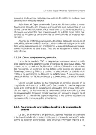 Las nuevas etapas educativas: implantación y mejora



les con el fin de aportar materiales curriculares de calidad en euskera, más
escasos en el mercado editorial.
      Así mismo, el Departamento de Educación, Universidades e Inves-
tigación ha editado, por encargo a profesorado con experiencia en los
temas que se les solicitaban, otros materiales curriculares necesarios o,
al menos, convenientes para el profesorado de la ESO. Entre estos ma-
teriales se incluyen los desarrollos de los currículos de las materias op-
cionales.
     Además de materiales curriculares, de posible aplicación directa en el
aula, el Departamento de Educación, Universidades e Investigación ha edi-
tado varias publicaciones con orientaciones y guías didácticas sobre cues-
tiones importantes de esta etapa. Todo ello se recoge en el Anexo III de
este Informe.

2.2.5.6. Obras, equipamientos y servicios
     La implantación de la ESO ha exigido importantes obras en los edifi-
cios escolares para adaptarlos a las exigencias de esta nueva etapa. Así
mismo, se ha procedido a facilitar a los centros públicos los equipamien-
tos necesarios. En concreto, se ha dotado a los centros de talleres de
Tecnología, Música y Plástica y, cuando ha sido preciso, de aula de Infor-
mática y de laboratorios de Ciencias de la Naturaleza. A los centros con-
certados se les han facilitado ayudas y subvenciones con estos mismos
fines.
     Con la jornada partida, se ha implantado el comedor escolar en la
mayoría de los Institutos de Educación Secundaria, lo que ha requerido
dotar a los centros de las instalaciones adecuadas para prestar este servi-
cio. Así mismo, los Institutos en los que se escolariza alumnado que vive
en zonas alejadas del centro escolar cuentan con transporte escolar. En el
apartado 3.1.2., dentro del capítulo dedicado a los centros escolares se
da cuenta más precisa de estas actuaciones.



2.2.6. Programas de innovación educativa y de evaluación de
       centros

     La ESO en sí misma y, en particular, algunas medidas de atención
a la diversidad del alumnado constituyen procesos de innovación edu-
cativa de carácter generalizado. Este esfuerzo innovador implica a to-

                                                                               79
 