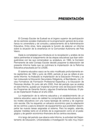 PRESENTACIÓN




     El Consejo Escolar de Euskadi es el órgano superior de participación
de los sectores sociales implicados en la programación general de la ense-
ñanza no universitaria y de consulta y asesoramiento de la Administración
Educativa. Entre otras, tiene asignada la función de elaborar un informe
sobre la situación de la enseñanza en la Comunidad Autónoma del País
Vasco.
    Dada la complejidad que introducía en la recopilación y análisis de los
datos pertinentes el solapamiento de las etapas educativas que iban extin-
guiéndose con las que comenzaban su andadura, en 1995, la Comisión
Permanente de este Consejo Escolar decidió posponer la elaboración del
presente Informe hasta que se culminara la implantación de la Reforma
Educativa propulsada por la LOGSE.
     El sistema educativo vasco se ha visto modificado profundamente en-
tre septiembre de 1994 y junio de 2000, período al que se refiere el pre-
sente Informe: ha finalizado la implantación de la Educación Primaria y se
han instaurado la Educación Secundaria Obligatoria, el Bachillerato, los Ci-
clos Formativos de Formación Profesional Específica y la Educación de
Personas Adultas. En junio del año 2000, final del período que se analiza
en este Informe, quedan por implantar el primer ciclo de Educación Infantil,
los Programas de Garantía Social y algunas Enseñanzas Artísticas. El pla-
zo de implantación finaliza en el año 2002.
     La implantación de la reforma educativa y el establecimiento de un
sistema educativo vasco de calidad ha comportado la reestructuración de
los niveles educativos con una nueva tipología de centros y de organiza-
ción escolar. Ello ha requerido un esfuerzo económico para la adaptación
de los centros y para la dotación de equipamientos que posibiliten desem-
peñar las nuevas tareas asignadas al sistema. Pero ha exigido, además,
adoptar medidas tanto en el ámbito de la organización como en el peda-
gógico y de gestión económico-financiera de los centros escolares.
    A lo largo del período que abarca este Informe, la actividad del Depar-
tamento de Educación, Universidades e Investigación ha sido muy impor-

                                                                         11
 