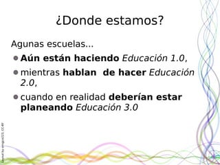 Layoutbyorngjce223,CC-BY
¿Donde estamos?
Agunas escuelas...
Aún están haciendo Educación 1.0,
mientras hablan de hacer Educación
2.0,
cuando en realidad deberían estar
planeando Educación 3.0
 