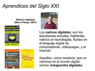 Aprendices del Siglo XXI
Los nativos digitales, son los
estudiantes actuales, hablantes
nativos en tecnologías, fluidos en
el lenguaje digital de
computadoras, videojuegos, y el
Internet.
Aquellos, como nosotros, que no
nacimos en el mundo digital,
somos inmigrantes digitales.
 
