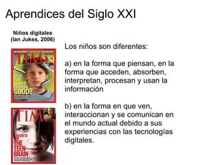 Aprendices del Siglo XXI
Los niños son diferentes:
a) en la forma que piensan, en la
forma que acceden, absorben,
interpretan, procesan y usan la
información
b) en la forma en que ven,
interaccionan y se comunican en
el mundo actual debido a sus
experiencias con las tecnologías
digitales.
 