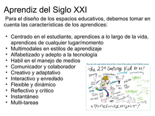 Aprendiz del Siglo XXI
Para el diseño de los espacios educativos, debemos tomar en
cuenta las características de los aprendices:
• Centrado en el estudiante, aprendices a lo largo de la vida,
aprendices de cualquier lugar/momento
• Multimodales en estilos de aprendizaje
• Alfabetizado y adepto a la tecnología
• Habil en el manejo de medios
• Comunicador y colaborador
• Creativo y adaptativo
• Interactivo y enredado
• Flexible y dinámico
• Reflectivo y crítico
• Instantáneo
• Multi-tareas
 
