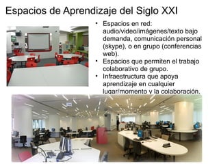 Espacios de Aprendizaje del Siglo XXI
• Espacios en red:
audio/video/imágenes/texto bajo
demanda, comunicación personal
(skype), o en grupo (conferencias
web).
• Espacios que permiten el trabajo
colaborativo de grupo.
• Infraestructura que apoya
aprendizaje en cualquier
lugar/momento y la colaboración.
 