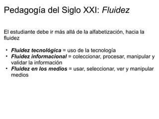 Pedagogía del Siglo XXI: Fluidez
El estudiante debe ir más allá de la alfabetización, hacia la
fluidez
• Fluidez tecnológica = uso de la tecnología
• Fluidez informacional = coleccionar, procesar, manipular y
validar la información
• Fluidez en los medios = usar, seleccionar, ver y manipular
medios
 